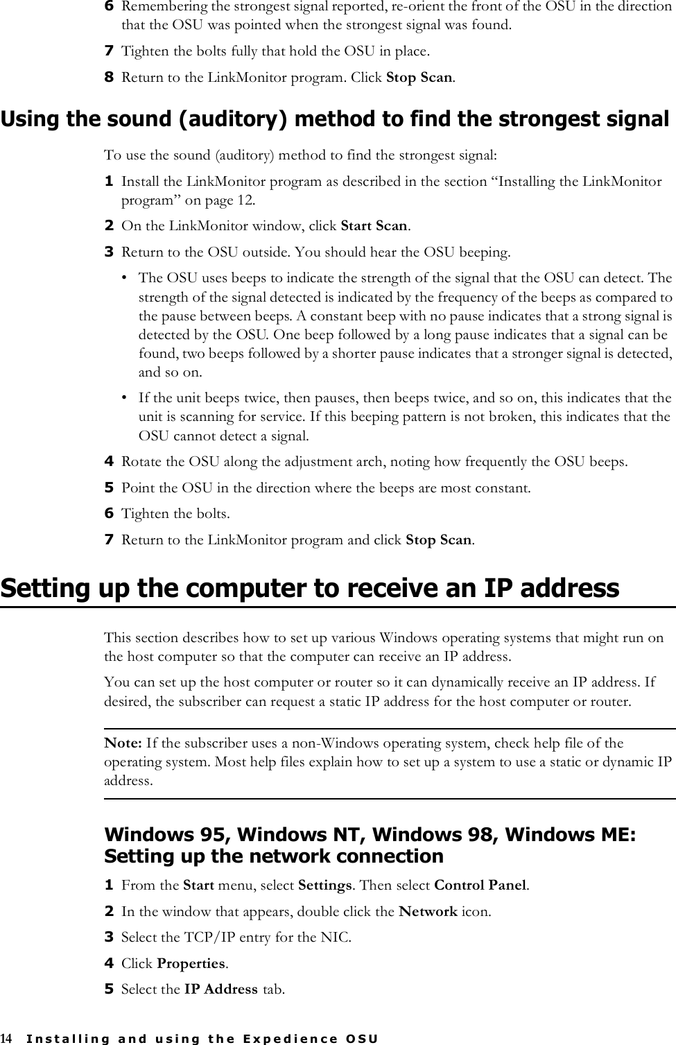 14 Installing and using the Expedience OSU6Remembering the strongest signal reported, re-orient the front of the OSU in the direction that the OSU was pointed when the strongest signal was found.7Tighten the bolts fully that hold the OSU in place. 8Return to the LinkMonitor program. Click Stop Scan. Using the sound (auditory) method to find the strongest signalTo use the sound (auditory) method to find the strongest signal:1Install the LinkMonitor program as described in the section “Installing the LinkMonitor program” on page 12. 2On the LinkMonitor window, click Start Scan.3Return to the OSU outside. You should hear the OSU beeping. • The OSU uses beeps to indicate the strength of the signal that the OSU can detect. The strength of the signal detected is indicated by the frequency of the beeps as compared to the pause between beeps. A constant beep with no pause indicates that a strong signal is detected by the OSU. One beep followed by a long pause indicates that a signal can be found, two beeps followed by a shorter pause indicates that a stronger signal is detected, and so on. • If the unit beeps twice, then pauses, then beeps twice, and so on, this indicates that the unit is scanning for service. If this beeping pattern is not broken, this indicates that the OSU cannot detect a signal. 4Rotate the OSU along the adjustment arch, noting how frequently the OSU beeps. 5Point the OSU in the direction where the beeps are most constant. 6Tighten the bolts. 7Return to the LinkMonitor program and click Stop Scan.Setting up the computer to receive an IP addressThis section describes how to set up various Windows operating systems that might run on the host computer so that the computer can receive an IP address.You can set up the host computer or router so it can dynamically receive an IP address. If desired, the subscriber can request a static IP address for the host computer or router.Note: If the subscriber uses a non-Windows operating system, check help file of the operating system. Most help files explain how to set up a system to use a static or dynamic IP address.Windows 95, Windows NT, Windows 98, Windows ME: Setting up the network connection1From the Start menu, select Settings. Then select Control Panel.2In the window that appears, double click the Network icon.3Select the TCP/IP entry for the NIC. 4Click Properties.5Select the IP Address tab. 