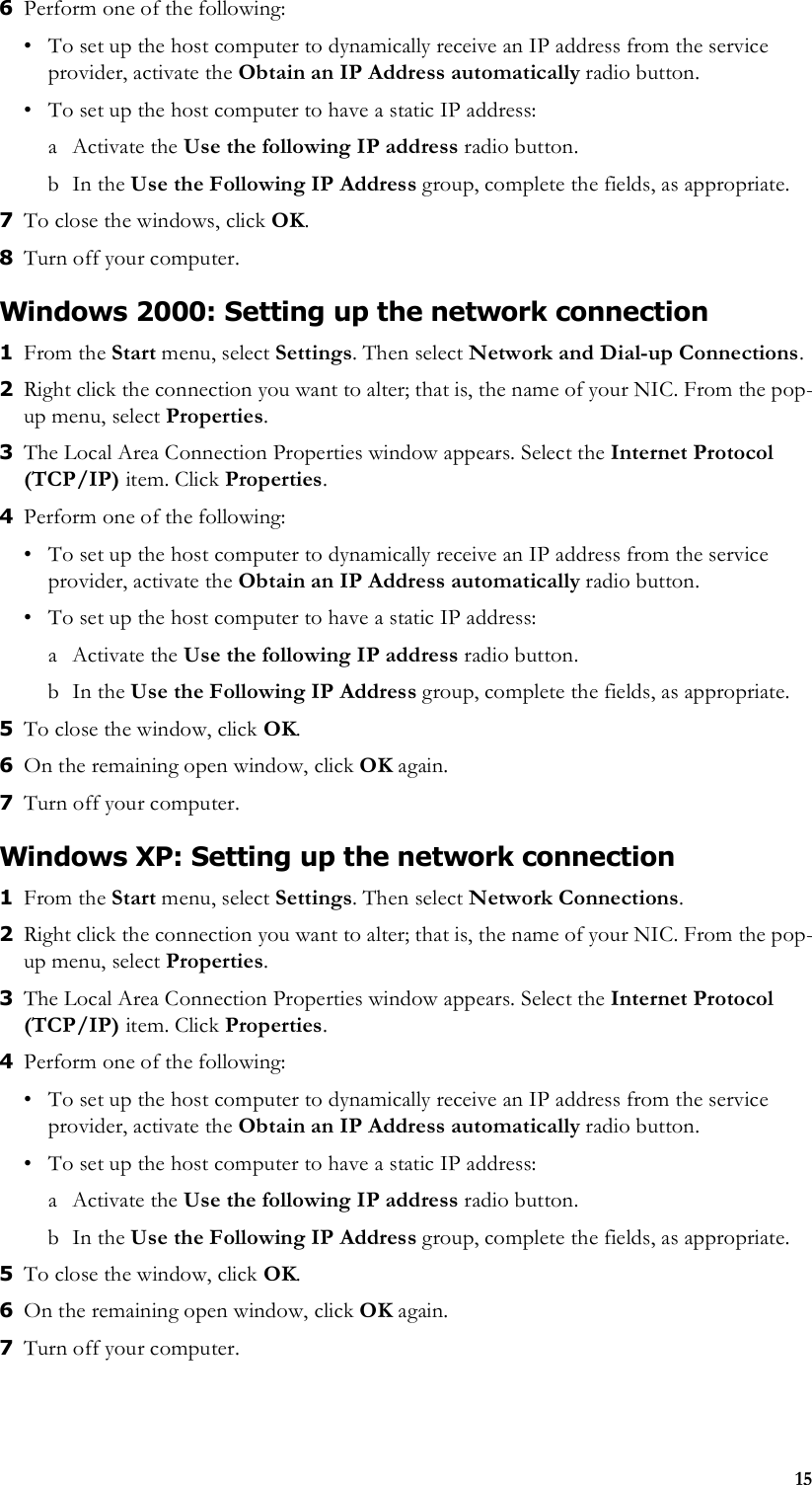 156Perform one of the following:• To set up the host computer to dynamically receive an IP address from the service provider, activate the Obtain an IP Address automatically radio button.• To set up the host computer to have a static IP address:a Activate the Use the following IP address radio button. bIn the Use the Following IP Address group, complete the fields, as appropriate. 7To close the windows, click OK.8Turn off your computer. Windows 2000: Setting up the network connection1From the Start menu, select Settings. Then select Network and Dial-up Connections.2Right click the connection you want to alter; that is, the name of your NIC. From the pop-up menu, select Properties. 3The Local Area Connection Properties window appears. Select the Internet Protocol (TCP/IP) item. Click Properties.4Perform one of the following:• To set up the host computer to dynamically receive an IP address from the service provider, activate the Obtain an IP Address automatically radio button.• To set up the host computer to have a static IP address:a Activate the Use the following IP address radio button. bIn the Use the Following IP Address group, complete the fields, as appropriate. 5To close the window, click OK. 6On the remaining open window, click OK again. 7Turn off your computer.Windows XP: Setting up the network connection1From the Start menu, select Settings. Then select Network Connections.2Right click the connection you want to alter; that is, the name of your NIC. From the pop-up menu, select Properties. 3The Local Area Connection Properties window appears. Select the Internet Protocol (TCP/IP) item. Click Properties.4Perform one of the following:• To set up the host computer to dynamically receive an IP address from the service provider, activate the Obtain an IP Address automatically radio button.• To set up the host computer to have a static IP address:a Activate the Use the following IP address radio button. bIn the Use the Following IP Address group, complete the fields, as appropriate. 5To close the window, click OK. 6On the remaining open window, click OK again. 7Turn off your computer.