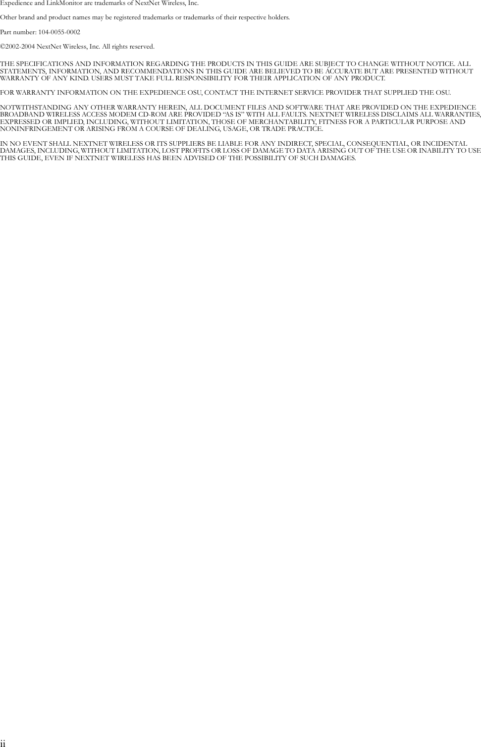 iiExpedience and LinkMonitor are trademarks of NextNet Wireless, Inc.Other brand and product names may be registered trademarks or trademarks of their respective holders. Part number: 104-0055-0002©2002-2004 NextNet Wireless, Inc. All rights reserved.THE SPECIFICATIONS AND INFORMATION REGARDING THE PRODUCTS IN THIS GUIDE ARE SUBJECT TO CHANGE WITHOUT NOTICE. ALL STATEMENTS, INFORMATION, AND RECOMMENDATIONS IN THIS GUIDE ARE BELIEVED TO BE ACCURATE BUT ARE PRESENTED WITHOUT WARRANTY OF ANY KIND. USERS MUST TAKE FULL RESPONSIBILITY FOR THEIR APPLICATION OF ANY PRODUCT.FOR WARRANTY INFORMATION ON THE EXPEDIENCE OSU, CONTACT THE INTERNET SERVICE PROVIDER THAT SUPPLIED THE OSU.NOTWITHSTANDING ANY OTHER WARRANTY HEREIN, ALL DOCUMENT FILES AND SOFTWARE THAT ARE PROVIDED ON THE EXPEDIENCE BROADBAND WIRELESS ACCESS MODEM CD-ROM ARE PROVIDED “AS IS” WITH ALL FAULTS. NEXTNET WIRELESS DISCLAIMS ALL WARRANTIES, EXPRESSED OR IMPLIED, INCLUDING, WITHOUT LIMITATION, THOSE OF MERCHANTABILITY, FITNESS FOR A PARTICULAR PURPOSE AND NONINFRINGEMENT OR ARISING FROM A COURSE OF DEALING, USAGE, OR TRADE PRACTICE.IN NO EVENT SHALL NEXTNET WIRELESS OR ITS SUPPLIERS BE LIABLE FOR ANY INDIRECT, SPECIAL, CONSEQUENTIAL, OR INCIDENTAL DAMAGES, INCLUDING, WITHOUT LIMITATION, LOST PROFITS OR LOSS OF DAMAGE TO DATA ARISING OUT OF THE USE OR INABILITY TO USE THIS GUIDE, EVEN IF NEXTNET WIRELESS HAS BEEN ADVISED OF THE POSSIBILITY OF SUCH DAMAGES.