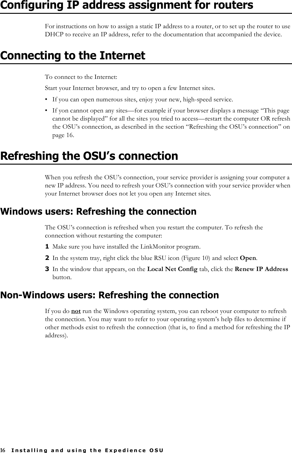 16 Installing and using the Expedience OSUConfiguring IP address assignment for routersFor instructions on how to assign a static IP address to a router, or to set up the router to use DHCP to receive an IP address, refer to the documentation that accompanied the device.Connecting to the InternetTo connect to the Internet:Start your Internet browser, and try to open a few Internet sites.• If you can open numerous sites, enjoy your new, high-speed service.• If yon cannot open any sites—for example if your browser displays a message “This page cannot be displayed” for all the sites you tried to access—restart the computer OR refresh the OSU’s connection, as described in the section “Refreshing the OSU’s connection” on page 16.Refreshing the OSU’s connectionWhen you refresh the OSU’s connection, your service provider is assigning your computer a new IP address. You need to refresh your OSU’s connection with your service provider when your Internet browser does not let you open any Internet sites.Windows users: Refreshing the connectionThe OSU’s connection is refreshed when you restart the computer. To refresh the connection without restarting the computer:1Make sure you have installed the LinkMonitor program.2In the system tray, right click the blue RSU icon (Figure 10) and select Open. 3In the window that appears, on the Local Net Config tab, click the Renew IP Address button.Non-Windows users: Refreshing the connectionIf you do not run the Windows operating system, you can reboot your computer to refresh the connection. You may want to refer to your operating system’s help files to determine if other methods exist to refresh the connection (that is, to find a method for refreshing the IP address).