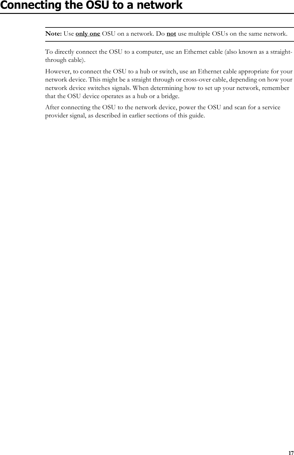 17Connecting the OSU to a networkNote: Use only one OSU on a network. Do not use multiple OSUs on the same network.To directly connect the OSU to a computer, use an Ethernet cable (also known as a straight-through cable).However, to connect the OSU to a hub or switch, use an Ethernet cable appropriate for your network device. This might be a straight through or cross-over cable, depending on how your network device switches signals. When determining how to set up your network, remember that the OSU device operates as a hub or a bridge. After connecting the OSU to the network device, power the OSU and scan for a service provider signal, as described in earlier sections of this guide.