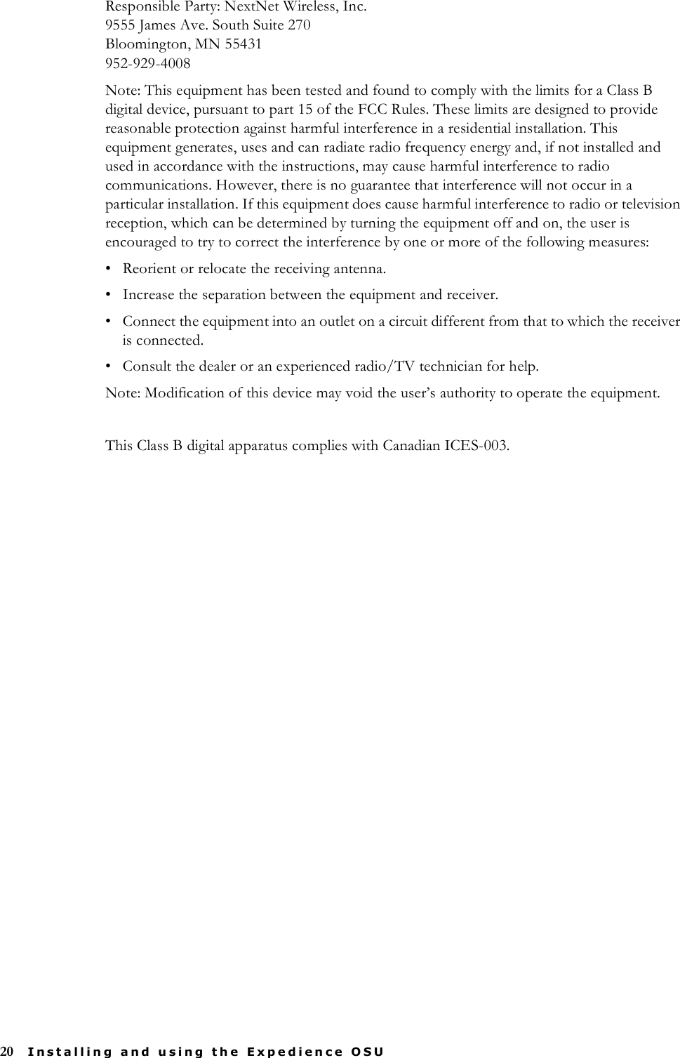 20 Installing and using the Expedience OSUResponsible Party: NextNet Wireless, Inc.9555 James Ave. South Suite 270Bloomington, MN 55431952-929-4008Note: This equipment has been tested and found to comply with the limits for a Class B digital device, pursuant to part 15 of the FCC Rules. These limits are designed to provide reasonable protection against harmful interference in a residential installation. This equipment generates, uses and can radiate radio frequency energy and, if not installed and used in accordance with the instructions, may cause harmful interference to radio communications. However, there is no guarantee that interference will not occur in a particular installation. If this equipment does cause harmful interference to radio or television reception, which can be determined by turning the equipment off and on, the user is encouraged to try to correct the interference by one or more of the following measures: • Reorient or relocate the receiving antenna. • Increase the separation between the equipment and receiver. • Connect the equipment into an outlet on a circuit different from that to which the receiver is connected. • Consult the dealer or an experienced radio/TV technician for help.Note: Modification of this device may void the user’s authority to operate the equipment.This Class B digital apparatus complies with Canadian ICES-003.