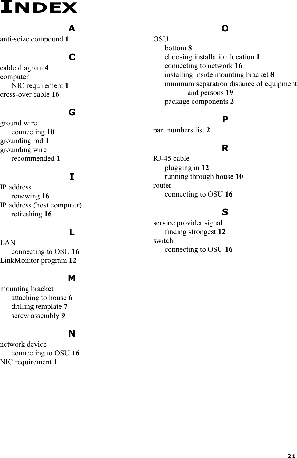 21Aanti-seize compound 1Ccable diagram 4computerNIC requirement 1cross-over cable 16Gground wireconnecting 10grounding rod 1grounding wirerecommended 1IIP addressrenewing 16IP address (host computer)refreshing 16LLANconnecting to OSU 16LinkMonitor program 12Mmounting bracketattaching to house 6drilling template 7screw assembly 9Nnetwork deviceconnecting to OSU 16NIC requirement 1OOSUbottom 8choosing installation location 1connecting to network 16installing inside mounting bracket 8minimum separation distance of equipmentand persons 19package components 2Ppart numbers list 2RRJ-45 cableplugging in 12running through house 10routerconnecting to OSU 16Sservice provider signalfinding strongest 12switchconnecting to OSU 16INDEX