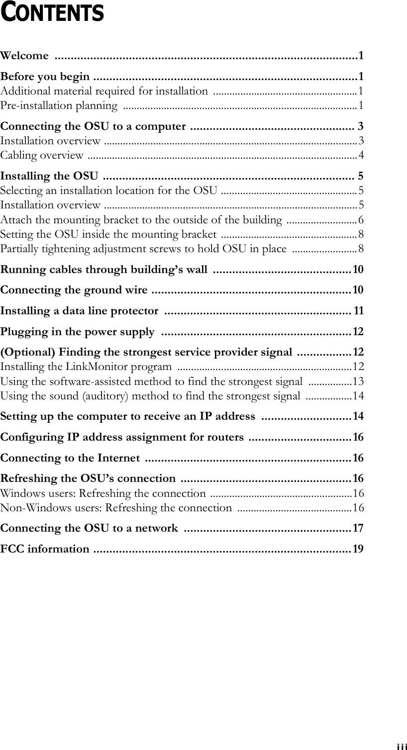 iiiCONTENTSWelcome ..............................................................................................1Before you begin ..................................................................................1Additional material required for installation  .....................................................1Pre-installation planning  ......................................................................................1Connecting the OSU to a computer ................................................... 3Installation overview .............................................................................................3Cabling overview ...................................................................................................4Installing the OSU .............................................................................. 5Selecting an installation location for the OSU ..................................................5Installation overview .............................................................................................5Attach the mounting bracket to the outside of the building ..........................6Setting the OSU inside the mounting bracket ..................................................8Partially tightening adjustment screws to hold OSU in place  ........................8Running cables through building’s wall  ...........................................10Connecting the ground wire ..............................................................10Installing a data line protector  .......................................................... 11Plugging in the power supply  ...........................................................12(Optional) Finding the strongest service provider signal  .................12Installing the LinkMonitor program  ................................................................12Using the software-assisted method to find the strongest signal  ................13Using the sound (auditory) method to find the strongest signal  .................14Setting up the computer to receive an IP address  ............................14Configuring IP address assignment for routers ................................16Connecting to the Internet  ................................................................16Refreshing the OSU’s connection  .....................................................16Windows users: Refreshing the connection ....................................................16Non-Windows users: Refreshing the connection  ..........................................16Connecting the OSU to a network  ....................................................17FCC information ................................................................................19