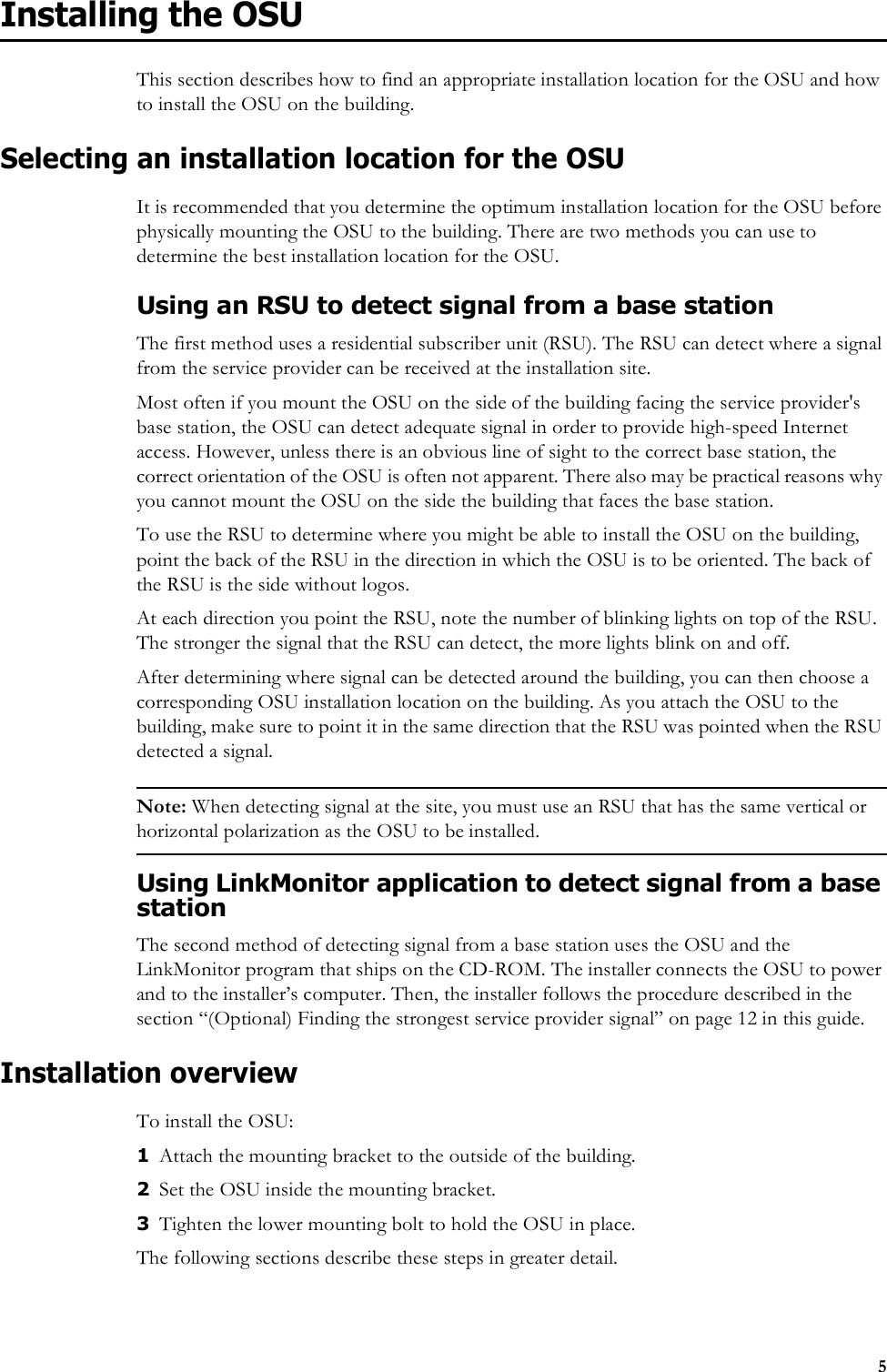 5Installing the OSUThis section describes how to find an appropriate installation location for the OSU and how to install the OSU on the building. Selecting an installation location for the OSUIt is recommended that you determine the optimum installation location for the OSU before physically mounting the OSU to the building. There are two methods you can use to determine the best installation location for the OSU.Using an RSU to detect signal from a base stationThe first method uses a residential subscriber unit (RSU). The RSU can detect where a signal from the service provider can be received at the installation site. Most often if you mount the OSU on the side of the building facing the service provider&apos;s base station, the OSU can detect adequate signal in order to provide high-speed Internet access. However, unless there is an obvious line of sight to the correct base station, the correct orientation of the OSU is often not apparent. There also may be practical reasons why you cannot mount the OSU on the side the building that faces the base station. To use the RSU to determine where you might be able to install the OSU on the building, point the back of the RSU in the direction in which the OSU is to be oriented. The back of the RSU is the side without logos. At each direction you point the RSU, note the number of blinking lights on top of the RSU. The stronger the signal that the RSU can detect, the more lights blink on and off. After determining where signal can be detected around the building, you can then choose a corresponding OSU installation location on the building. As you attach the OSU to the building, make sure to point it in the same direction that the RSU was pointed when the RSU detected a signal. Note: When detecting signal at the site, you must use an RSU that has the same vertical or horizontal polarization as the OSU to be installed. Using LinkMonitor application to detect signal from a base stationThe second method of detecting signal from a base station uses the OSU and the LinkMonitor program that ships on the CD-ROM. The installer connects the OSU to power and to the installer’s computer. Then, the installer follows the procedure described in the section “(Optional) Finding the strongest service provider signal” on page 12 in this guide.Installation overviewTo install the OSU:1Attach the mounting bracket to the outside of the building.2Set the OSU inside the mounting bracket.3Tighten the lower mounting bolt to hold the OSU in place. The following sections describe these steps in greater detail.