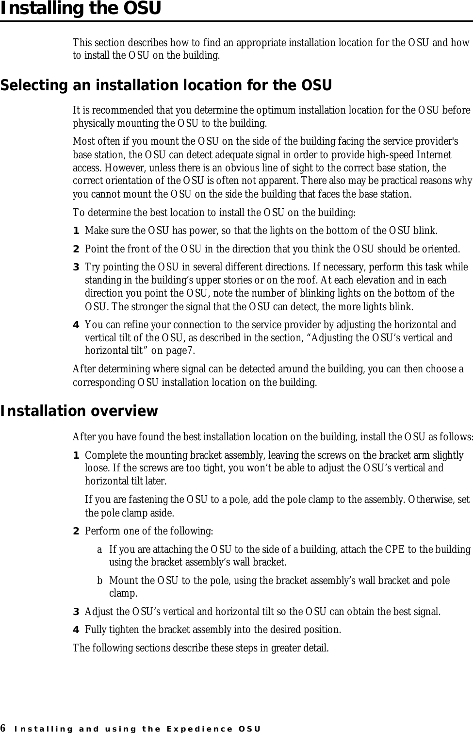 6Installing and using the Expedience OSUInstalling the OSUThis section describes how to find an appropriate installation location for the OSU and how to install the OSU on the building. Selecting an installation location for the OSUIt is recommended that you determine the optimum installation location for the OSU before physically mounting the OSU to the building. Most often if you mount the OSU on the side of the building facing the service provider&apos;s base station, the OSU can detect adequate signal in order to provide high-speed Internet access. However, unless there is an obvious line of sight to the correct base station, the correct orientation of the OSU is often not apparent. There also may be practical reasons why you cannot mount the OSU on the side the building that faces the base station. To determine the best location to install the OSU on the building:1Make sure the OSU has power, so that the lights on the bottom of the OSU blink. 2Point the front of the OSU in the direction that you think the OSU should be oriented. 3Try pointing the OSU in several different directions. If necessary, perform this task while standing in the building’s upper stories or on the roof. At each elevation and in each direction you point the OSU, note the number of blinking lights on the bottom of the OSU. The stronger the signal that the OSU can detect, the more lights blink. 4You can refine your connection to the service provider by adjusting the horizontal and vertical tilt of the OSU, as described in the section, “Adjusting the OSU’s vertical and horizontal tilt” on page7.After determining where signal can be detected around the building, you can then choose a corresponding OSU installation location on the building. Installation overviewAfter you have found the best installation location on the building, install the OSU as follows:1Complete the mounting bracket assembly, leaving the screws on the bracket arm slightly loose. If the screws are too tight, you won’t be able to adjust the OSU’s vertical and horizontal tilt later.If you are fastening the OSU to a pole, add the pole clamp to the assembly. Otherwise, set the pole clamp aside.2Perform one of the following: aIf you are attaching the OSU to the side of a building, attach the CPE to the building using the bracket assembly’s wall bracket. bMount the OSU to the pole, using the bracket assembly’s wall bracket and pole clamp. 3Adjust the OSU’s vertical and horizontal tilt so the OSU can obtain the best signal. 4Fully tighten the bracket assembly into the desired position. The following sections describe these steps in greater detail.