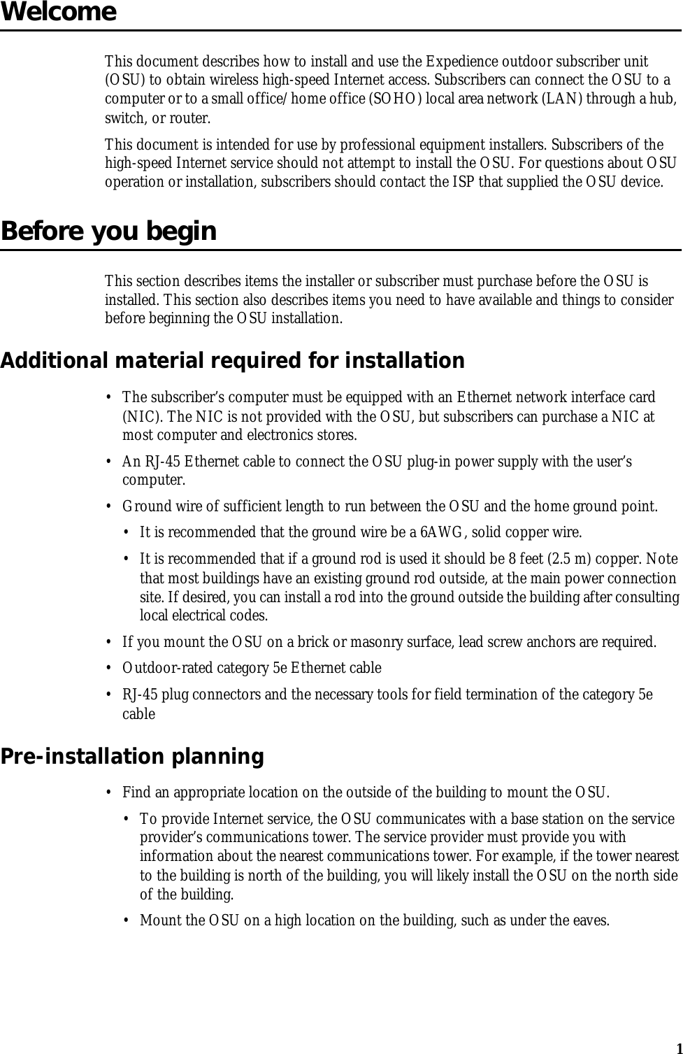 1WelcomeThis document describes how to install and use the Expedience outdoor subscriber unit (OSU) to obtain wireless high-speed Internet access. Subscribers can connect the OSU to a computer or to a small office/home office (SOHO) local area network (LAN) through a hub, switch, or router.This document is intended for use by professional equipment installers. Subscribers of the high-speed Internet service should not attempt to install the OSU. For questions about OSU operation or installation, subscribers should contact the ISP that supplied the OSU device. Before you beginThis section describes items the installer or subscriber must purchase before the OSU is installed. This section also describes items you need to have available and things to consider before beginning the OSU installation.Additional material required for installation•The subscriber’s computer must be equipped with an Ethernet network interface card (NIC). The NIC is not provided with the OSU, but subscribers can purchase a NIC at most computer and electronics stores.•An RJ-45 Ethernet cable to connect the OSU plug-in power supply with the user’s computer.•Ground wire of sufficient length to run between the OSU and the home ground point. •It is recommended that the ground wire be a 6AWG, solid copper wire.•It is recommended that if a ground rod is used it should be 8 feet (2.5 m) copper. Note that most buildings have an existing ground rod outside, at the main power connection site. If desired, you can install a rod into the ground outside the building after consulting local electrical codes. •If you mount the OSU on a brick or masonry surface, lead screw anchors are required. •Outdoor-rated category 5e Ethernet cable•RJ-45 plug connectors and the necessary tools for field termination of the category 5e cablePre-installation planning•Find an appropriate location on the outside of the building to mount the OSU. •To provide Internet service, the OSU communicates with a base station on the service provider’s communications tower. The service provider must provide you with information about the nearest communications tower. For example, if the tower nearest to the building is north of the building, you will likely install the OSU on the north side of the building.•Mount the OSU on a high location on the building, such as under the eaves. 