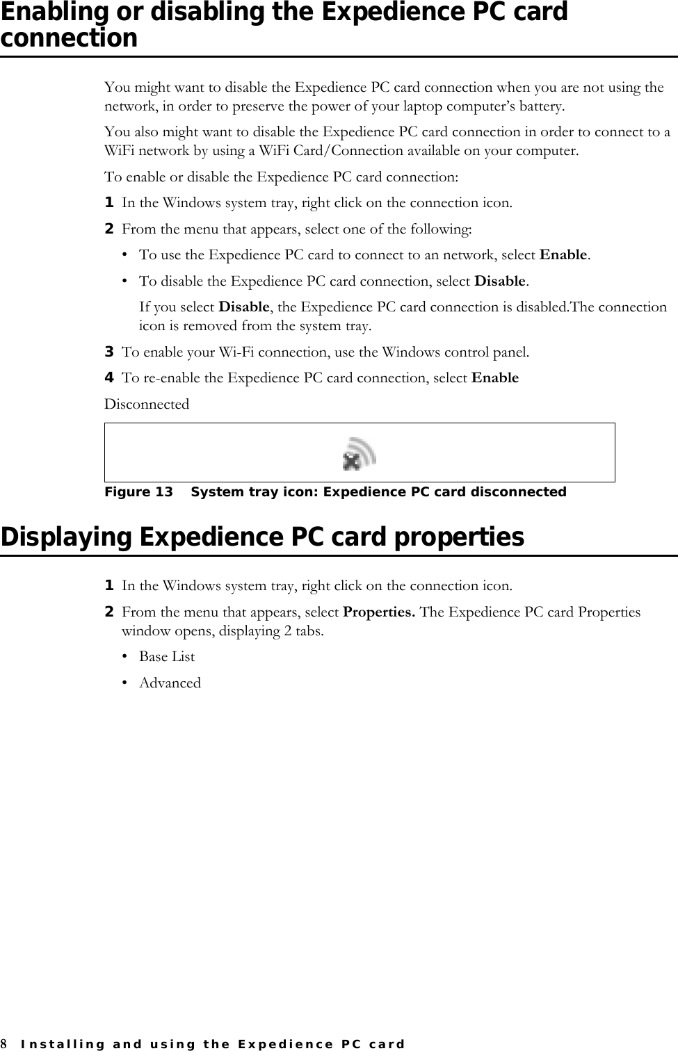 8Installing and using the Expedience PC cardEnabling or disabling the Expedience PC card connectionYou might want to disable the Expedience PC card connection when you are not using the network, in order to preserve the power of your laptop computer’s battery.You also might want to disable the Expedience PC card connection in order to connect to a WiFi network by using a WiFi Card/Connection available on your computer.To enable or disable the Expedience PC card connection:1In the Windows system tray, right click on the connection icon.2From the menu that appears, select one of the following: • To use the Expedience PC card to connect to an network, select Enable.• To disable the Expedience PC card connection, select Disable. If you select Disable, the Expedience PC card connection is disabled.The connection icon is removed from the system tray. 3To enable your Wi-Fi connection, use the Windows control panel.4To re-enable the Expedience PC card connection, select EnableDisconnected Displaying Expedience PC card properties1In the Windows system tray, right click on the connection icon.2From the menu that appears, select Properties. The Expedience PC card Properties window opens, displaying 2 tabs. •Base List•AdvancedFigure 13 System tray icon: Expedience PC card disconnected