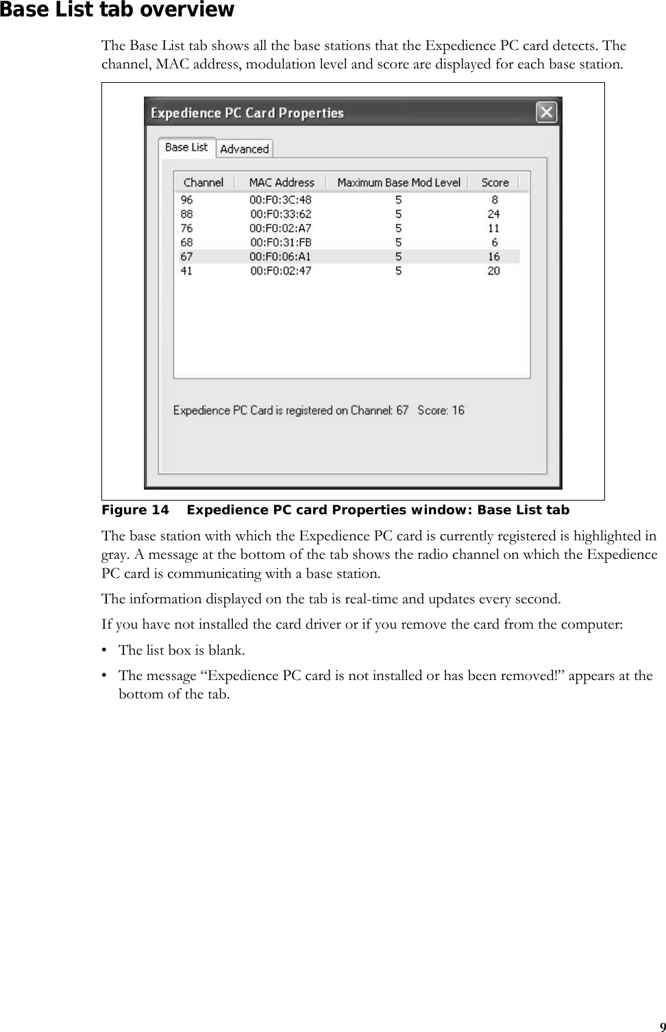 9Base List tab overviewThe Base List tab shows all the base stations that the Expedience PC card detects. The channel, MAC address, modulation level and score are displayed for each base station.The base station with which the Expedience PC card is currently registered is highlighted in gray. A message at the bottom of the tab shows the radio channel on which the Expedience PC card is communicating with a base station. The information displayed on the tab is real-time and updates every second. If you have not installed the card driver or if you remove the card from the computer:• The list box is blank.• The message “Expedience PC card is not installed or has been removed!” appears at the bottom of the tab.Figure 14 Expedience PC card Properties window: Base List tab