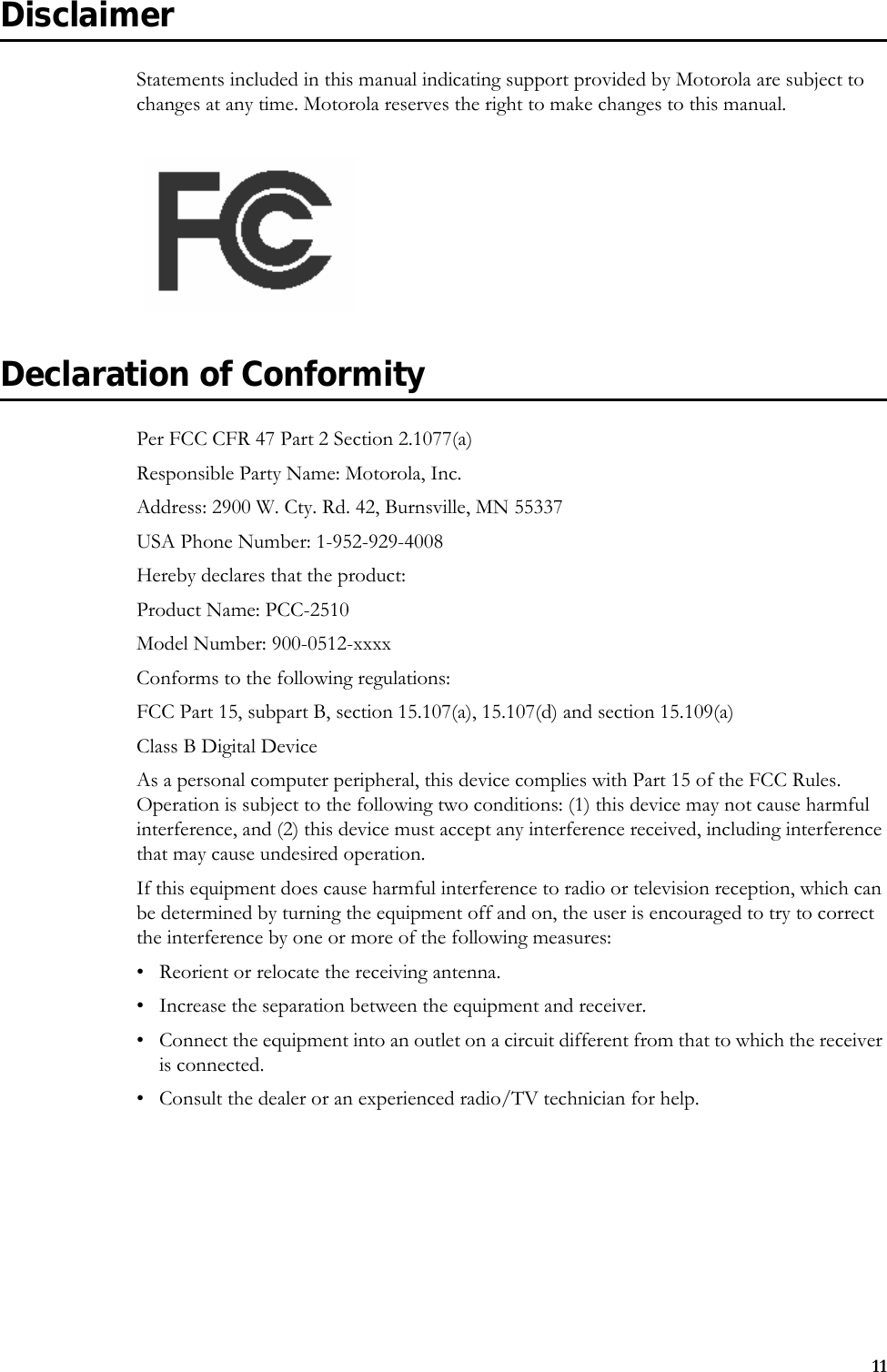 11DisclaimerStatements included in this manual indicating support provided by Motorola are subject to changes at any time. Motorola reserves the right to make changes to this manual.Declaration of ConformityPer FCC CFR 47 Part 2 Section 2.1077(a)Responsible Party Name: Motorola, Inc.Address: 2900 W. Cty. Rd. 42, Burnsville, MN 55337USA Phone Number: 1-952-929-4008Hereby declares that the product:Product Name: PCC-2510Model Number: 900-0512-xxxxConforms to the following regulations:FCC Part 15, subpart B, section 15.107(a), 15.107(d) and section 15.109(a)Class B Digital DeviceAs a personal computer peripheral, this device complies with Part 15 of the FCC Rules. Operation is subject to the following two conditions: (1) this device may not cause harmful interference, and (2) this device must accept any interference received, including interference that may cause undesired operation.If this equipment does cause harmful interference to radio or television reception, which can be determined by turning the equipment off and on, the user is encouraged to try to correct the interference by one or more of the following measures:• Reorient or relocate the receiving antenna.• Increase the separation between the equipment and receiver.• Connect the equipment into an outlet on a circuit different from that to which the receiver is connected.• Consult the dealer or an experienced radio/TV technician for help.