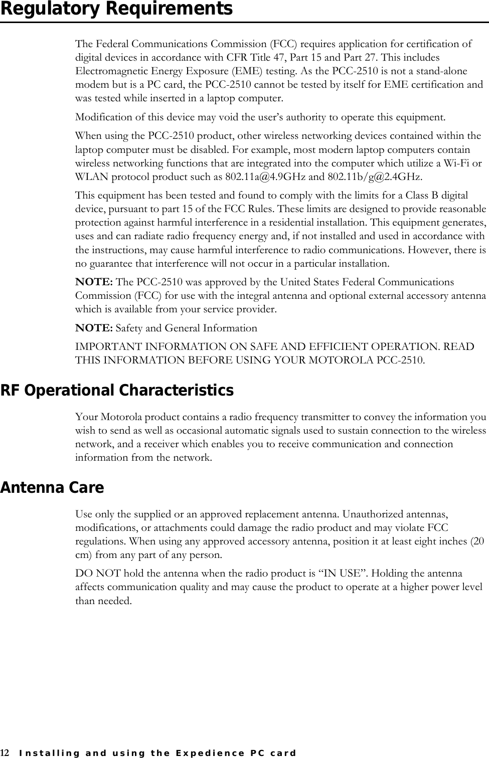 12 Installing and using the Expedience PC cardRegulatory RequirementsThe Federal Communications Commission (FCC) requires application for certification of digital devices in accordance with CFR Title 47, Part 15 and Part 27. This includes Electromagnetic Energy Exposure (EME) testing. As the PCC-2510 is not a stand-alone modem but is a PC card, the PCC-2510 cannot be tested by itself for EME certification and was tested while inserted in a laptop computer.Modification of this device may void the user’s authority to operate this equipment.When using the PCC-2510 product, other wireless networking devices contained within the laptop computer must be disabled. For example, most modern laptop computers contain wireless networking functions that are integrated into the computer which utilize a Wi-Fi or WLAN protocol product such as 802.11a@4.9GHz and 802.11b/g@2.4GHz. This equipment has been tested and found to comply with the limits for a Class B digital device, pursuant to part 15 of the FCC Rules. These limits are designed to provide reasonable protection against harmful interference in a residential installation. This equipment generates, uses and can radiate radio frequency energy and, if not installed and used in accordance with the instructions, may cause harmful interference to radio communications. However, there is no guarantee that interference will not occur in a particular installation. NOTE: The PCC-2510 was approved by the United States Federal Communications Commission (FCC) for use with the integral antenna and optional external accessory antenna which is available from your service provider.NOTE: Safety and General InformationIMPORTANT INFORMATION ON SAFE AND EFFICIENT OPERATION. READ THIS INFORMATION BEFORE USING YOUR MOTOROLA PCC-2510. RF Operational CharacteristicsYour Motorola product contains a radio frequency transmitter to convey the information you wish to send as well as occasional automatic signals used to sustain connection to the wireless network, and a receiver which enables you to receive communication and connection information from the network.Antenna CareUse only the supplied or an approved replacement antenna. Unauthorized antennas, modifications, or attachments could damage the radio product and may violate FCC regulations. When using any approved accessory antenna, position it at least eight inches (20 cm) from any part of any person.DO NOT hold the antenna when the radio product is “IN USE”. Holding the antenna affects communication quality and may cause the product to operate at a higher power level than needed. 