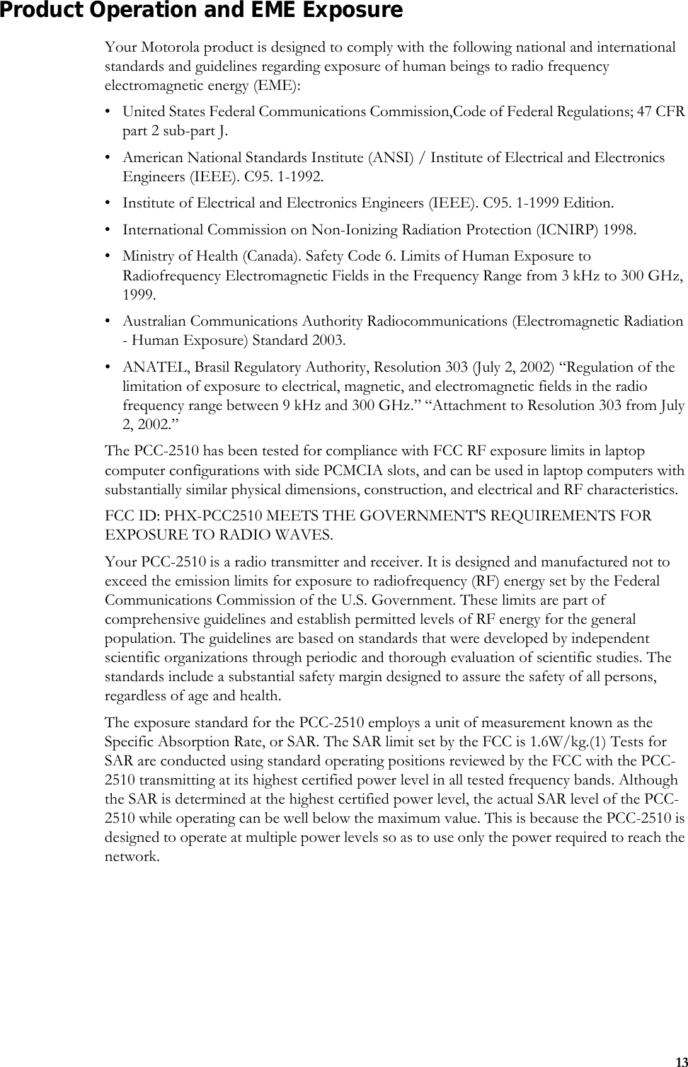 13Product Operation and EME ExposureYour Motorola product is designed to comply with the following national and international standards and guidelines regarding exposure of human beings to radio frequency electromagnetic energy (EME):• United States Federal Communications Commission,Code of Federal Regulations; 47 CFR part 2 sub-part J.• American National Standards Institute (ANSI) / Institute of Electrical and Electronics Engineers (IEEE). C95. 1-1992.• Institute of Electrical and Electronics Engineers (IEEE). C95. 1-1999 Edition.• International Commission on Non-Ionizing Radiation Protection (ICNIRP) 1998.• Ministry of Health (Canada). Safety Code 6. Limits of Human Exposure to Radiofrequency Electromagnetic Fields in the Frequency Range from 3 kHz to 300 GHz, 1999.• Australian Communications Authority Radiocommunications (Electromagnetic Radiation - Human Exposure) Standard 2003.• ANATEL, Brasil Regulatory Authority, Resolution 303 (July 2, 2002) “Regulation of the limitation of exposure to electrical, magnetic, and electromagnetic fields in the radio frequency range between 9 kHz and 300 GHz.” “Attachment to Resolution 303 from July 2, 2002.”The PCC-2510 has been tested for compliance with FCC RF exposure limits in laptop computer configurations with side PCMCIA slots, and can be used in laptop computers with substantially similar physical dimensions, construction, and electrical and RF characteristics. FCC ID: PHX-PCC2510 MEETS THE GOVERNMENT&apos;S REQUIREMENTS FOR EXPOSURE TO RADIO WAVES.Your PCC-2510 is a radio transmitter and receiver. It is designed and manufactured not to exceed the emission limits for exposure to radiofrequency (RF) energy set by the Federal Communications Commission of the U.S. Government. These limits are part of comprehensive guidelines and establish permitted levels of RF energy for the general population. The guidelines are based on standards that were developed by independent scientific organizations through periodic and thorough evaluation of scientific studies. The standards include a substantial safety margin designed to assure the safety of all persons, regardless of age and health.The exposure standard for the PCC-2510 employs a unit of measurement known as the Specific Absorption Rate, or SAR. The SAR limit set by the FCC is 1.6W/kg.(1) Tests for SAR are conducted using standard operating positions reviewed by the FCC with the PCC-2510 transmitting at its highest certified power level in all tested frequency bands. Although the SAR is determined at the highest certified power level, the actual SAR level of the PCC-2510 while operating can be well below the maximum value. This is because the PCC-2510 is designed to operate at multiple power levels so as to use only the power required to reach the network. 
