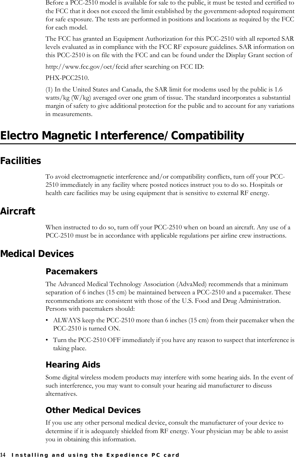 14 Installing and using the Expedience PC cardBefore a PCC-2510 model is available for sale to the public, it must be tested and certified to the FCC that it does not exceed the limit established by the government-adopted requirement for safe exposure. The tests are performed in positions and locations as required by the FCC for each model.The FCC has granted an Equipment Authorization for this PCC-2510 with all reported SAR levels evaluated as in compliance with the FCC RF exposure guidelines. SAR information on this PCC-2510 is on file with the FCC and can be found under the Display Grant section ofhttp://www.fcc.gov/oet/fccid after searching on FCC ID:PHX-PCC2510.(1) In the United States and Canada, the SAR limit for modems used by the public is 1.6 watts/kg (W/kg) averaged over one gram of tissue. The standard incorporates a substantial margin of safety to give additional protection for the public and to account for any variations in measurements. Electro Magnetic Interference/CompatibilityFacilitiesTo avoid electromagnetic interference and/or compatibility conflicts, turn off your PCC-2510 immediately in any facility where posted notices instruct you to do so. Hospitals or health care facilities may be using equipment that is sensitive to external RF energy.AircraftWhen instructed to do so, turn off your PCC-2510 when on board an aircraft. Any use of a PCC-2510 must be in accordance with applicable regulations per airline crew instructions.Medical DevicesPacemakersThe Advanced Medical Technology Association (AdvaMed) recommends that a minimum separation of 6 inches (15 cm) be maintained between a PCC-2510 and a pacemaker. These recommendations are consistent with those of the U.S. Food and Drug Administration. Persons with pacemakers should: • ALWAYS keep the PCC-2510 more than 6 inches (15 cm) from their pacemaker when the PCC-2510 is turned ON.• Turn the PCC-2510 OFF immediately if you have any reason to suspect that interference is taking place.Hearing AidsSome digital wireless modem products may interfere with some hearing aids. In the event of such interference, you may want to consult your hearing aid manufacturer to discuss alternatives.Other Medical DevicesIf you use any other personal medical device, consult the manufacturer of your device to determine if it is adequately shielded from RF energy. Your physician may be able to assist you in obtaining this information.