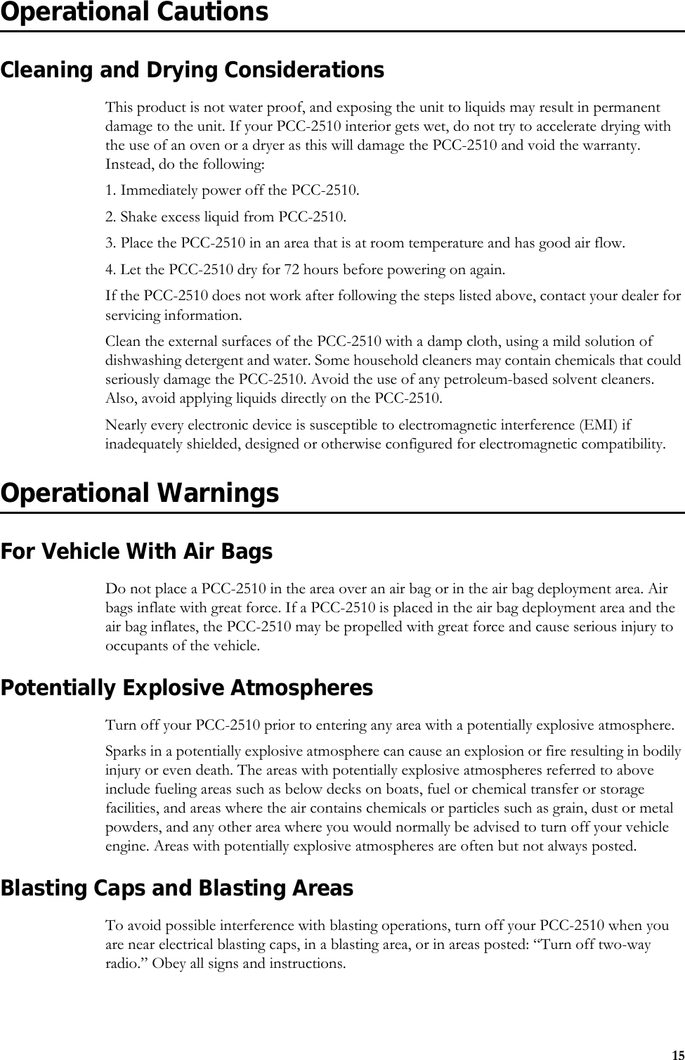 15Operational CautionsCleaning and Drying ConsiderationsThis product is not water proof, and exposing the unit to liquids may result in permanent damage to the unit. If your PCC-2510 interior gets wet, do not try to accelerate drying with the use of an oven or a dryer as this will damage the PCC-2510 and void the warranty. Instead, do the following:1. Immediately power off the PCC-2510.2. Shake excess liquid from PCC-2510.3. Place the PCC-2510 in an area that is at room temperature and has good air flow.4. Let the PCC-2510 dry for 72 hours before powering on again.If the PCC-2510 does not work after following the steps listed above, contact your dealer for servicing information.Clean the external surfaces of the PCC-2510 with a damp cloth, using a mild solution of dishwashing detergent and water. Some household cleaners may contain chemicals that could seriously damage the PCC-2510. Avoid the use of any petroleum-based solvent cleaners. Also, avoid applying liquids directly on the PCC-2510.Nearly every electronic device is susceptible to electromagnetic interference (EMI) if inadequately shielded, designed or otherwise configured for electromagnetic compatibility. Operational WarningsFor Vehicle With Air BagsDo not place a PCC-2510 in the area over an air bag or in the air bag deployment area. Air bags inflate with great force. If a PCC-2510 is placed in the air bag deployment area and the air bag inflates, the PCC-2510 may be propelled with great force and cause serious injury to occupants of the vehicle.Potentially Explosive AtmospheresTurn off your PCC-2510 prior to entering any area with a potentially explosive atmosphere.Sparks in a potentially explosive atmosphere can cause an explosion or fire resulting in bodily injury or even death. The areas with potentially explosive atmospheres referred to above include fueling areas such as below decks on boats, fuel or chemical transfer or storage facilities, and areas where the air contains chemicals or particles such as grain, dust or metal powders, and any other area where you would normally be advised to turn off your vehicle engine. Areas with potentially explosive atmospheres are often but not always posted.Blasting Caps and Blasting AreasTo avoid possible interference with blasting operations, turn off your PCC-2510 when you are near electrical blasting caps, in a blasting area, or in areas posted: “Turn off two-way radio.” Obey all signs and instructions.