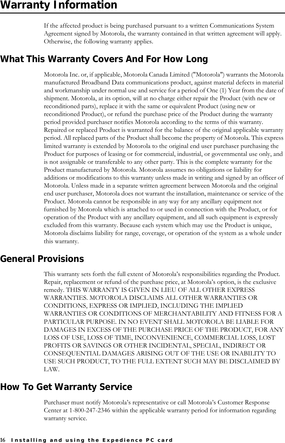 16 Installing and using the Expedience PC cardWarranty Information If the affected product is being purchased pursuant to a written Communications System Agreement signed by Motorola, the warranty contained in that written agreement will apply. Otherwise, the following warranty applies. What This Warranty Covers And For How Long Motorola Inc. or, if applicable, Motorola Canada Limited (&quot;Motorola&quot;) warrants the Motorola manufactured Broadband Data communications product, against material defects in material and workmanship under normal use and service for a period of One (1) Year from the date of shipment. Motorola, at its option, will at no charge either repair the Product (with new or reconditioned parts), replace it with the same or equivalent Product (using new or reconditioned Product), or refund the purchase price of the Product during the warranty period provided purchaser notifies Motorola according to the terms of this warranty. Repaired or replaced Product is warranted for the balance of the original applicable warranty period. All replaced parts of the Product shall become the property of Motorola. This express limited warranty is extended by Motorola to the original end user purchaser purchasing the Product for purposes of leasing or for commercial, industrial, or governmental use only, and is not assignable or transferable to any other party. This is the complete warranty for the Product manufactured by Motorola. Motorola assumes no obligations or liability for additions or modifications to this warranty unless made in writing and signed by an officer of Motorola. Unless made in a separate written agreement between Motorola and the original end user purchaser, Motorola does not warrant the installation, maintenance or service of the Product. Motorola cannot be responsible in any way for any ancillary equipment not furnished by Motorola which is attached to or used in connection with the Product, or for operation of the Product with any ancillary equipment, and all such equipment is expressly excluded from this warranty. Because each system which may use the Product is unique, Motorola disclaims liability for range, coverage, or operation of the system as a whole under this warranty. General ProvisionsThis warranty sets forth the full extent of Motorola’s responsibilities regarding the Product. Repair, replacement or refund of the purchase price, at Motorola’s option, is the exclusive remedy. THIS WARRANTY IS GIVEN IN LIEU OF ALL OTHER EXPRESS WARRANTIES. MOTOROLA DISCLAIMS ALL OTHER WARRANTIES OR CONDITIONS, EXPRESS OR IMPLIED, INCLUDING THE IMPLIED WARRANTIES OR CONDITIONS OF MERCHANTABILITY AND FITNESS FOR A PARTICULAR PURPOSE. IN NO EVENT SHALL MOTOROLA BE LIABLE FOR DAMAGES IN EXCESS OF THE PURCHASE PRICE OF THE PRODUCT, FOR ANY LOSS OF USE, LOSS OF TIME, INCONVENIENCE, COMMERCIAL LOSS, LOST PROFITS OR SAVINGS OR OTHER INCIDENTAL, SPECIAL, INDIRECT OR CONSEQUENTIAL DAMAGES ARISING OUT OF THE USE OR INABILITY TO USE SUCH PRODUCT, TO THE FULL EXTENT SUCH MAY BE DISCLAIMED BY LAW.How To Get Warranty ServicePurchaser must notify Motorola’s representative or call Motorola’s Customer Response Center at 1-800-247-2346 within the applicable warranty period for information regarding warranty service. 