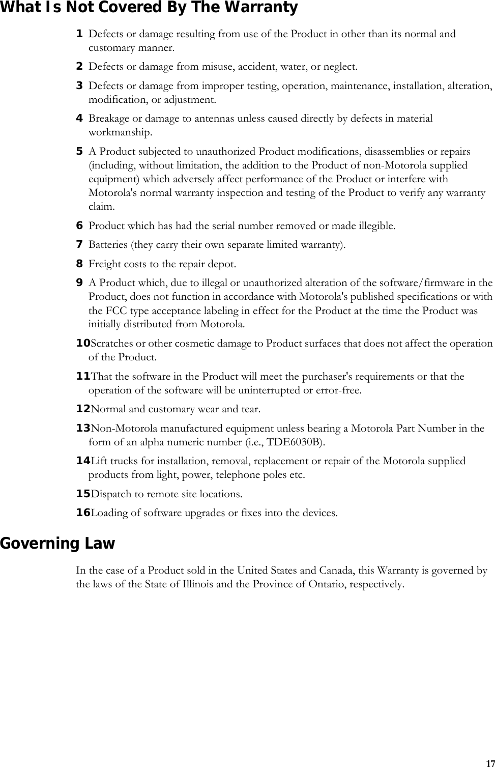 17What Is Not Covered By The Warranty1Defects or damage resulting from use of the Product in other than its normal and customary manner.2Defects or damage from misuse, accident, water, or neglect.3Defects or damage from improper testing, operation, maintenance, installation, alteration, modification, or adjustment.4Breakage or damage to antennas unless caused directly by defects in material workmanship.5A Product subjected to unauthorized Product modifications, disassemblies or repairs (including, without limitation, the addition to the Product of non-Motorola supplied equipment) which adversely affect performance of the Product or interfere with Motorola&apos;s normal warranty inspection and testing of the Product to verify any warranty claim.6Product which has had the serial number removed or made illegible.7Batteries (they carry their own separate limited warranty).8Freight costs to the repair depot.9A Product which, due to illegal or unauthorized alteration of the software/firmware in the Product, does not function in accordance with Motorola&apos;s published specifications or with the FCC type acceptance labeling in effect for the Product at the time the Product was initially distributed from Motorola.10Scratches or other cosmetic damage to Product surfaces that does not affect the operation of the Product.11That the software in the Product will meet the purchaser&apos;s requirements or that the operation of the software will be uninterrupted or error-free.12Normal and customary wear and tear.13Non-Motorola manufactured equipment unless bearing a Motorola Part Number in the form of an alpha numeric number (i.e., TDE6030B).14Lift trucks for installation, removal, replacement or repair of the Motorola supplied products from light, power, telephone poles etc.15Dispatch to remote site locations.16Loading of software upgrades or fixes into the devices.Governing LawIn the case of a Product sold in the United States and Canada, this Warranty is governed by the laws of the State of Illinois and the Province of Ontario, respectively.