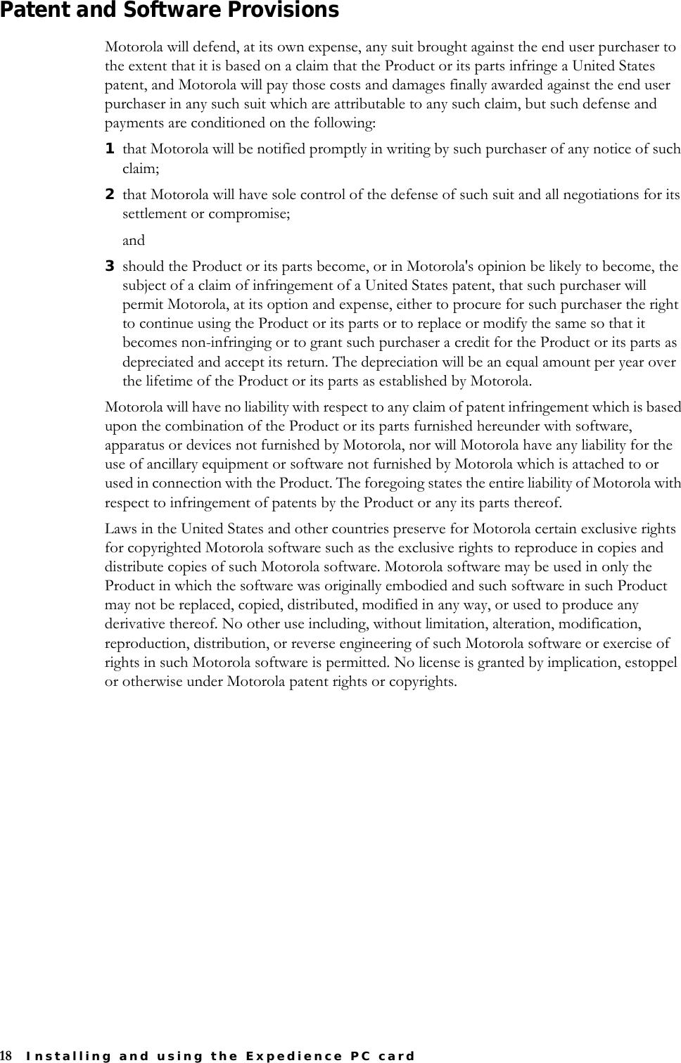18 Installing and using the Expedience PC cardPatent and Software ProvisionsMotorola will defend, at its own expense, any suit brought against the end user purchaser to the extent that it is based on a claim that the Product or its parts infringe a United States patent, and Motorola will pay those costs and damages finally awarded against the end user purchaser in any such suit which are attributable to any such claim, but such defense and payments are conditioned on the following: 1that Motorola will be notified promptly in writing by such purchaser of any notice of such claim; 2that Motorola will have sole control of the defense of such suit and all negotiations for its settlement or compromise;and3should the Product or its parts become, or in Motorola&apos;s opinion be likely to become, the subject of a claim of infringement of a United States patent, that such purchaser will permit Motorola, at its option and expense, either to procure for such purchaser the right to continue using the Product or its parts or to replace or modify the same so that it becomes non-infringing or to grant such purchaser a credit for the Product or its parts as depreciated and accept its return. The depreciation will be an equal amount per year over the lifetime of the Product or its parts as established by Motorola. Motorola will have no liability with respect to any claim of patent infringement which is based upon the combination of the Product or its parts furnished hereunder with software, apparatus or devices not furnished by Motorola, nor will Motorola have any liability for the use of ancillary equipment or software not furnished by Motorola which is attached to or used in connection with the Product. The foregoing states the entire liability of Motorola with respect to infringement of patents by the Product or any its parts thereof.Laws in the United States and other countries preserve for Motorola certain exclusive rights for copyrighted Motorola software such as the exclusive rights to reproduce in copies and distribute copies of such Motorola software. Motorola software may be used in only the Product in which the software was originally embodied and such software in such Product may not be replaced, copied, distributed, modified in any way, or used to produce any derivative thereof. No other use including, without limitation, alteration, modification, reproduction, distribution, or reverse engineering of such Motorola software or exercise of rights in such Motorola software is permitted. No license is granted by implication, estoppel or otherwise under Motorola patent rights or copyrights.
