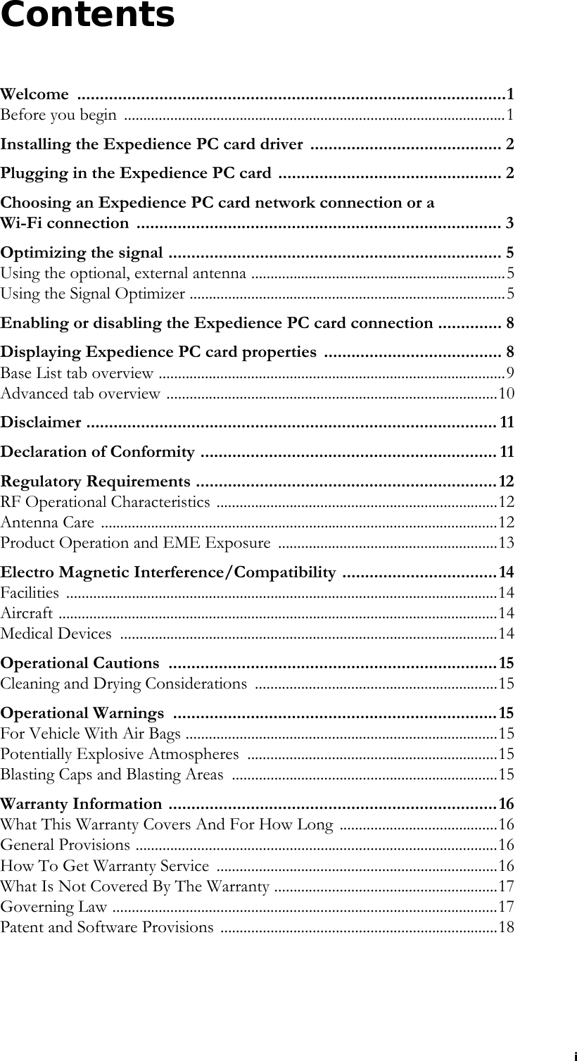 iContentsWelcome ..............................................................................................1Before you begin  ...................................................................................................1Installing the Expedience PC card driver  .......................................... 2Plugging in the Expedience PC card ................................................. 2Choosing an Expedience PC card network connection or a Wi-Fi connection  ................................................................................ 3Optimizing the signal ......................................................................... 5Using the optional, external antenna ..................................................................5Using the Signal Optimizer ..................................................................................5Enabling or disabling the Expedience PC card connection .............. 8Displaying Expedience PC card properties  ....................................... 8Base List tab overview ..........................................................................................9Advanced tab overview ......................................................................................10Disclaimer .......................................................................................... 11Declaration of Conformity ................................................................. 11Regulatory Requirements ..................................................................12RF Operational Characteristics .........................................................................12Antenna Care  .......................................................................................................12Product Operation and EME Exposure  .........................................................13Electro Magnetic Interference/Compatibility ..................................14Facilities ................................................................................................................14Aircraft ..................................................................................................................14Medical Devices  ..................................................................................................14Operational Cautions  ........................................................................15Cleaning and Drying Considerations  ...............................................................15Operational Warnings  .......................................................................15For Vehicle With Air Bags .................................................................................15Potentially Explosive Atmospheres  .................................................................15Blasting Caps and Blasting Areas  .....................................................................15Warranty Information ........................................................................16What This Warranty Covers And For How Long .........................................16General Provisions ..............................................................................................16How To Get Warranty Service  .........................................................................16What Is Not Covered By The Warranty ..........................................................17Governing Law ....................................................................................................17Patent and Software Provisions ........................................................................18