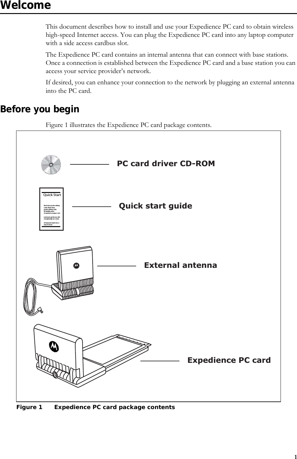 1WelcomeThis document describes how to install and use your Expedience PC card to obtain wireless high-speed Internet access. You can plug the Expedience PC card into any laptop computer with a side access cardbus slot.The Expedience PC card contains an internal antenna that can connect with base stations. Once a connection is established between the Expedience PC card and a base station you can access your service provider’s network. If desired, you can enhance your connection to the network by plugging an external antenna into the PC card. Before you beginFigure 1 illustrates the Expedience PC card package contents.Figure 1 Expedience PC card package contentsQuick Startibed obus posim udringadet.Abedobusposim udring a det.Ed okejfus erosim quesum an yape i cesi.Lorem jes ge ibe pos detA bedji bedji ver o hich.Lif wanj de manit clos oman it closni.External antennaExpedience PC cardQuick start guidePC card driver CD-ROM