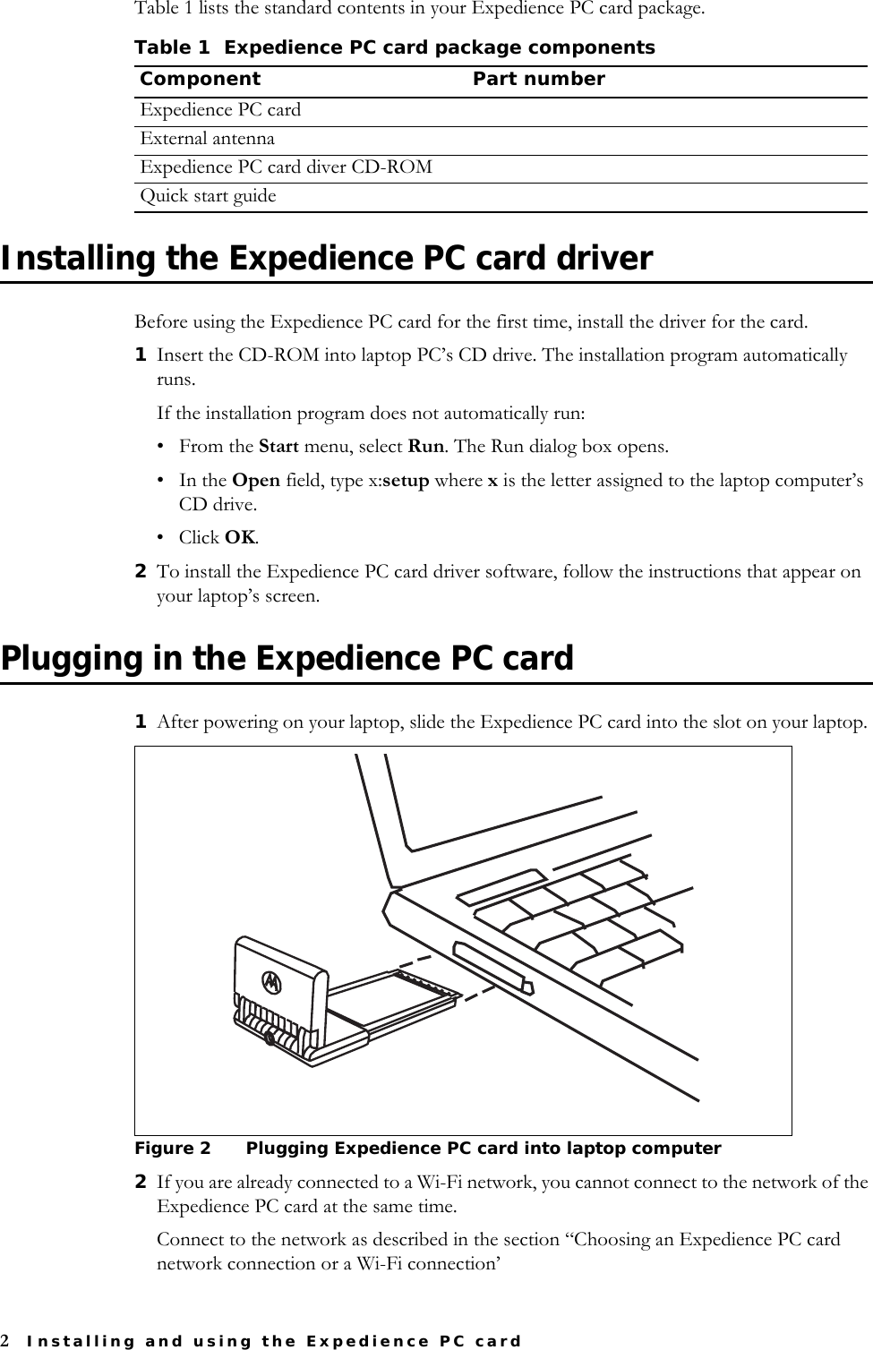 2Installing and using the Expedience PC cardTable 1 lists the standard contents in your Expedience PC card package.Installing the Expedience PC card driverBefore using the Expedience PC card for the first time, install the driver for the card.1Insert the CD-ROM into laptop PC’s CD drive. The installation program automatically runs. If the installation program does not automatically run: •From the Start menu, select Run. The Run dialog box opens.•In the Open field, type x:setup where x is the letter assigned to the laptop computer’s CD drive. • Click OK.2To install the Expedience PC card driver software, follow the instructions that appear on your laptop’s screen.Plugging in the Expedience PC card1After powering on your laptop, slide the Expedience PC card into the slot on your laptop. 2If you are already connected to a Wi-Fi network, you cannot connect to the network of the Expedience PC card at the same time. Connect to the network as described in the section “Choosing an Expedience PC card network connection or a Wi-Fi connection’Table 1 Expedience PC card package componentsComponent Part numberExpedience PC cardExternal antennaExpedience PC card diver CD-ROM Quick start guideFigure 2 Plugging Expedience PC card into laptop computer