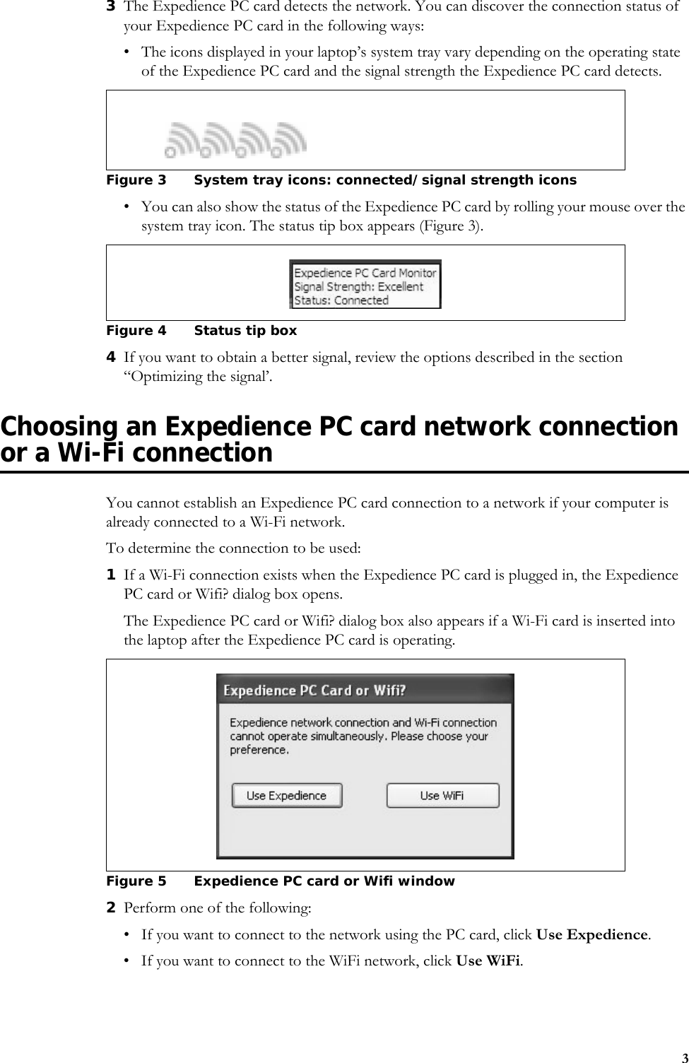 33The Expedience PC card detects the network. You can discover the connection status of your Expedience PC card in the following ways: • The icons displayed in your laptop’s system tray vary depending on the operating state of the Expedience PC card and the signal strength the Expedience PC card detects.• You can also show the status of the Expedience PC card by rolling your mouse over the system tray icon. The status tip box appears (Figure 3). 4If you want to obtain a better signal, review the options described in the section “Optimizing the signal’.Choosing an Expedience PC card network connection or a Wi-Fi connectionYou cannot establish an Expedience PC card connection to a network if your computer is already connected to a Wi-Fi network. To determine the connection to be used:1If a Wi-Fi connection exists when the Expedience PC card is plugged in, the Expedience PC card or Wifi? dialog box opens. The Expedience PC card or Wifi? dialog box also appears if a Wi-Fi card is inserted into the laptop after the Expedience PC card is operating.2Perform one of the following: • If you want to connect to the network using the PC card, click Use Expedience. • If you want to connect to the WiFi network, click Use WiFi. Figure 3 System tray icons: connected/signal strength icons Figure 4 Status tip boxFigure 5 Expedience PC card or Wifi window