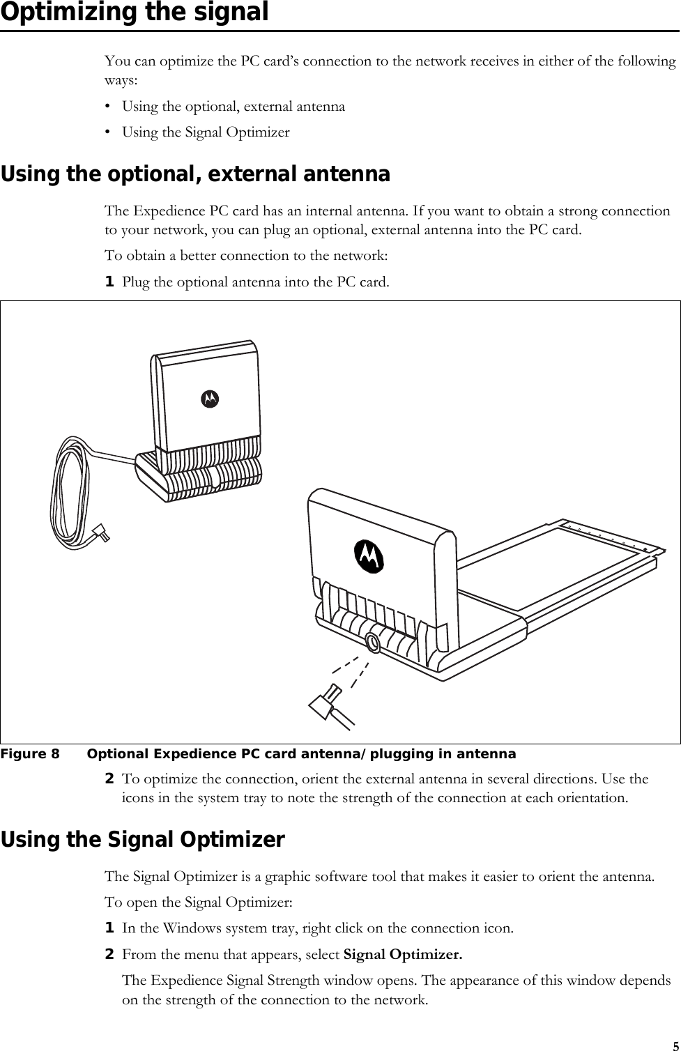 5Optimizing the signalYou can optimize the PC card’s connection to the network receives in either of the following ways:• Using the optional, external antenna• Using the Signal OptimizerUsing the optional, external antennaThe Expedience PC card has an internal antenna. If you want to obtain a strong connection to your network, you can plug an optional, external antenna into the PC card.To obtain a better connection to the network:1Plug the optional antenna into the PC card.2To optimize the connection, orient the external antenna in several directions. Use the icons in the system tray to note the strength of the connection at each orientation. Using the Signal OptimizerThe Signal Optimizer is a graphic software tool that makes it easier to orient the antenna. To open the Signal Optimizer: 1In the Windows system tray, right click on the connection icon.2From the menu that appears, select Signal Optimizer. The Expedience Signal Strength window opens. The appearance of this window depends on the strength of the connection to the network. Figure 8 Optional Expedience PC card antenna/plugging in antenna