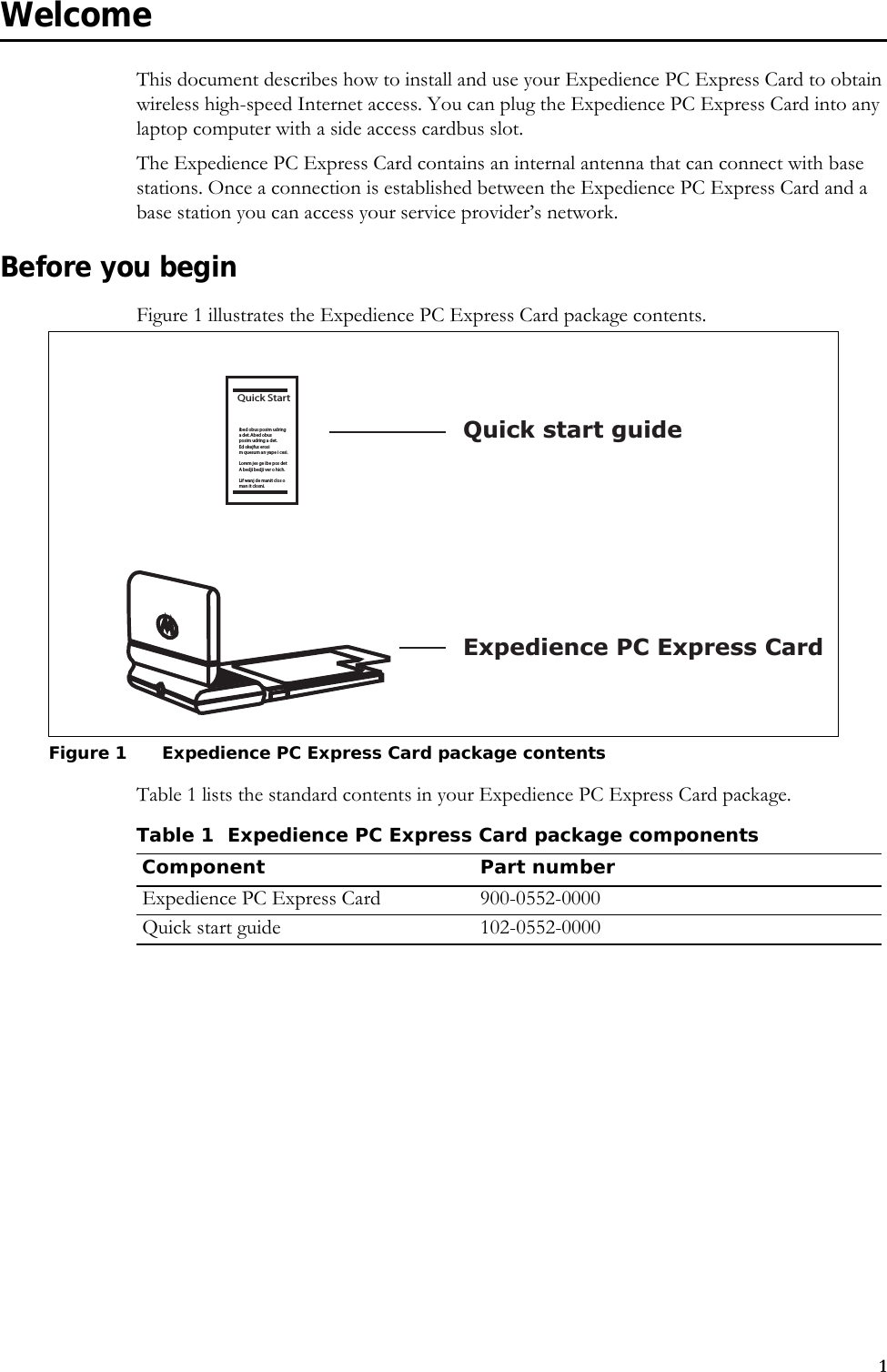 1WelcomeThis document describes how to install and use your Expedience PC Express Card to obtain wireless high-speed Internet access. You can plug the Expedience PC Express Card into any laptop computer with a side access cardbus slot.The Expedience PC Express Card contains an internal antenna that can connect with base stations. Once a connection is established between the Expedience PC Express Card and a base station you can access your service provider’s network. Before you beginFigure 1 illustrates the Expedience PC Express Card package contents.Table 1 lists the standard contents in your Expedience PC Express Card package.Figure 1 Expedience PC Express Card package contentsQuick Startibed obus posim udringa det. Abed obus posim udring a det. Ed okejfus erosim quesum an yape i cesi.Lorem jes ge ibe pos detA bedji bedji ver o hich.Lif wanj de manit clos oman it closni.Expedience PC Express CardQuick start guideTable 1 Expedience PC Express Card package componentsComponent Part numberExpedience PC Express Card 900-0552-0000Quick start guide 102-0552-0000