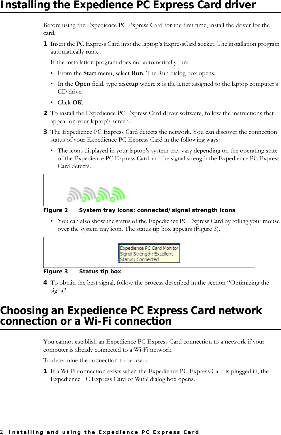 2Installing and using the Expedience PC Express CardInstalling the Expedience PC Express Card driverBefore using the Expedience PC Express Card for the first time, install the driver for the card.1Insert the PC Express Card into the laptop’s ExpressCard socket. The installation program automatically runs. If the installation program does not automatically run: •From the Start menu, select Run. The Run dialog box opens.•In the Open field, type x:setup where x is the letter assigned to the laptop computer’s CD drive. • Click OK.2To install the Expedience PC Express Card driver software, follow the instructions that appear on your laptop’s screen.3The Expedience PC Express Card detects the network. You can discover the connection status of your Expedience PC Express Card in the following ways: • The icons displayed in your laptop’s system tray vary depending on the operating state of the Expedience PC Express Card and the signal strength the Expedience PC Express Card detects.• You can also show the status of the Expedience PC Express Card by rolling your mouse over the system tray icon. The status tip box appears (Figure 3). 4To obtain the best signal, follow the process described in the section “Optimizing the signal’.Choosing an Expedience PC Express Card network connection or a Wi-Fi connectionYou cannot establish an Expedience PC Express Card connection to a network if your computer is already connected to a Wi-Fi network. To determine the connection to be used:1If a Wi-Fi connection exists when the Expedience PC Express Card is plugged in, the Expedience PC Express Card or Wifi? dialog box opens. Figure 2 System tray icons: connected/signal strength icons Figure 3 Status tip box