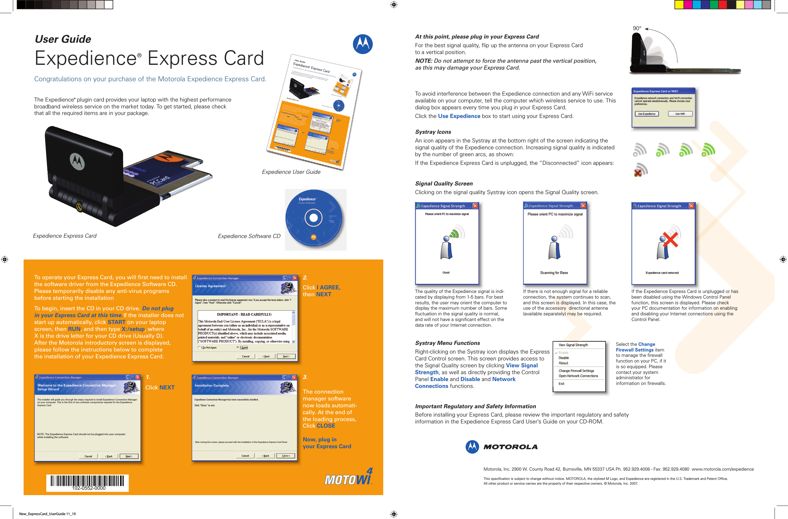 The Expedience® plugin card provides your laptop with the highest performance broadband wireless service on the market today. To get started, please check that all the required items are in your package.Expedience® Express Card User GuideExpedience Express Card Expedience Software CDExpedience User GuideTo operate your Express Card, you will ﬁrst need to install the software driver from the Expedience Software CD. Please temporarily disable any anti-virus programsbefore starting the installationTo begin, insert the CD in your CD drive. Do not plug in your Express Card at this time. If the installer does not start up automatically, click START on your laptop screen, then RUN, and then type X:/setup, where X is the drive letter for your CD drive (Usually D). After the Motorola introductory screen is displayed, please follow the instructions below to complete the installation of your Expedience Express Card. At this point, please plug in your Express CardFor the best signal quality, ﬂip up the antenna on your Express Card to a vertical position.NOTE: Do not attempt to force the antenna past the vertical position, as this may damage your Express Card.To avoid interference between the Expedience connection and any WiFi service available on your computer, tell the computer which wireless service to use. This dialog box appears every time you plug in your Express Card. Click the Use Expedience box to start using your Express Card.Systray IconsAn icon appears in the Systray at the bottom right of the screen indicating the signal quality of the Expedience connection. Increasing signal quality is indicated by the number of green arcs, as shown:If the Expedience Express Card is unplugged, the “Disconnected” icon appears:Signal Quality ScreenClicking on the signal quality Systray icon opens the Signal Quality screen.The quality of the Expedience signal is indi-cated by displaying from 1-5 bars. For best results, the user may orient the computer to display the maximum number of bars. Some ﬂuctuation in the signal quality is normal, and will not have a signiﬁcant effect on the data rate of your Internet connection.If there is not enough signal for a reliable connection, the system continues to scan, and this screen is displayed. In this case, the use of the accessory  directional antenna (available separately) may be required. If the Expedience Express Card is unplugged or has been disabled using the Windows Control Panel function, this screen is displayed. Please check your PC documentation for information on enabling and disabling your Internet connections using the Control Panel.Systray Menu FunctionsRight-clicking on the Systray icon displays the Express Card Control screen. This screen provides access to the Signal Quality screen by clicking View Signal Strength, as well as directly providing the Control Panel Enable and Disable and NetworkConnections functions.Select the ChangeFirewall Settings item to manage the ﬁrewall function on your PC, if it is so equipped. Please contact your system administrator for information on ﬁrewalls.Click NEXT1.Click I AGREE, then NEXT2.The connection manager software now loads automati-cally. At the end of the loading process, Click CLOSENow, plug in your Express Card3.Congratulations on your purchase of the Motorola Expedience Express Card. Motorola, Inc. 2900 W. County Road 42, Burnsville, MN 55337 USA Ph. 952.929.4008 - Fax: 952.929.4080  www.motorola.com/expedienceThis speciﬁcation is subject to change without notice. MOTOROLA, the stylized M Logo, and Expedience are registered in the U.S. Trademark and Patent Ofﬁce. All other product or service names are the property of their respective owners. © Motorola, Inc. 2007.Important Regulatory and Safety InformationBefore installing your Express Card, please review the important regulatory and safety information in the Expedience Express Card User’s Guide on your CD-ROM.90°New_ExpressCard_UserGuide 11_19102-0552-0000NOTE: The Expedience Express Card should not be plugged into your computerwhile installing the softwareThe installer will guide you through the steps required to install Expedience Connection Manageron your computer. This is the first of two software components required for the ExpedienceExpress Card. After closing this screen, please proceed with the installation of the Expedience Express Card DriverExpedience Express CardExpedience  Express Card ®Expedience Express Card or Wifi?