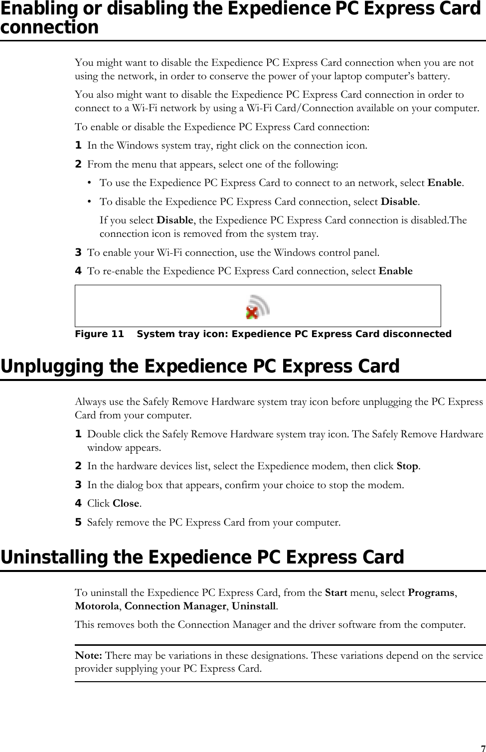 7Enabling or disabling the Expedience PC Express Card connectionYou might want to disable the Expedience PC Express Card connection when you are not using the network, in order to conserve the power of your laptop computer’s battery.You also might want to disable the Expedience PC Express Card connection in order to connect to a Wi-Fi network by using a Wi-Fi Card/Connection available on your computer.To enable or disable the Expedience PC Express Card connection:1In the Windows system tray, right click on the connection icon.2From the menu that appears, select one of the following: • To use the Expedience PC Express Card to connect to an network, select Enable.• To disable the Expedience PC Express Card connection, select Disable. If you select Disable, the Expedience PC Express Card connection is disabled.The connection icon is removed from the system tray. 3To enable your Wi-Fi connection, use the Windows control panel.4To re-enable the Expedience PC Express Card connection, select EnableUnplugging the Expedience PC Express CardAlways use the Safely Remove Hardware system tray icon before unplugging the PC Express Card from your computer. 1Double click the Safely Remove Hardware system tray icon. The Safely Remove Hardware window appears. 2In the hardware devices list, select the Expedience modem, then click Stop.3In the dialog box that appears, confirm your choice to stop the modem. 4Click Close. 5Safely remove the PC Express Card from your computer. Uninstalling the Expedience PC Express CardTo uninstall the Expedience PC Express Card, from the Start menu, select Programs, Motorola, Connection Manager, Uninstall. This removes both the Connection Manager and the driver software from the computer. Note: There may be variations in these designations. These variations depend on the service provider supplying your PC Express Card. Figure 11 System tray icon: Expedience PC Express Card disconnected