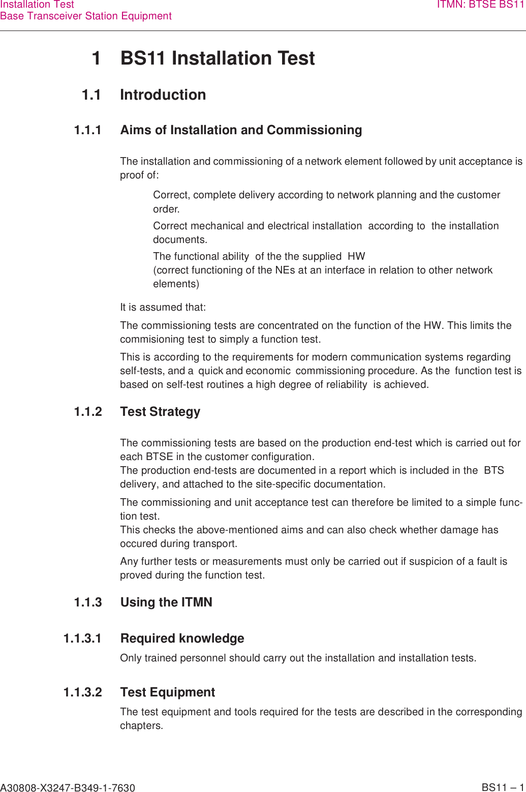 A30808-X3247-B349-1-7630    BS11 – 1Installation TestBase Transceiver Station Equipment ITMN: BTSE BS111 BS11 Installation Test1.1 Introduction1.1.1 Aims of Installation and CommissioningThe installation and commissioning of a network element followed by unit acceptance is proof of:It is assumed that:The commissioning tests are concentrated on the function of the HW. This limits the commisioning test to simply a function test.This is according to the requirements for modern communication systems regarding self-tests, and a  quick and economic  commissioning procedure. As the  function test is based on self-test routines a high degree of reliability  is achieved.1.1.2 Test StrategyThe commissioning tests are based on the production end-test which is carried out for each BTSE in the customer configuration.The production end-tests are documented in a report which is included in the  BTS delivery, and attached to the site-specific documentation.The commissioning and unit acceptance test can therefore be limited to a simple func-tion test.This checks the above-mentioned aims and can also check whether damage has occured during transport.Any further tests or measurements must only be carried out if suspicion of a fault is proved during the function test.1.1.3 Using the ITMN1.1.3.1 Required knowledgeOnly trained personnel should carry out the installation and installation tests.1.1.3.2 Test EquipmentThe test equipment and tools required for the tests are described in the corresponding chapters.Correct, complete delivery according to network planning and the customer order.Correct mechanical and electrical installation  according to  the installation documents.The functional ability  of the the supplied  HW(correct functioning of the NEs at an interface in relation to other network elements)