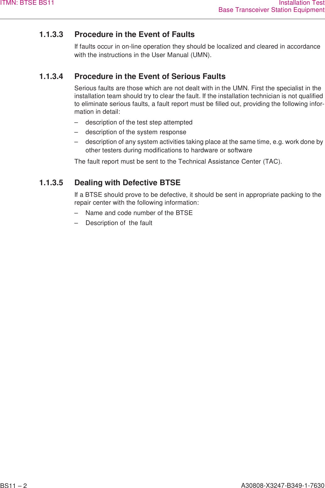 BS11 – 2 A30808-X3247-B349-1-7630ITMN: BTSE BS11 Installation TestBase Transceiver Station Equipment1.1.3.3 Procedure in the Event of FaultsIf faults occur in on-line operation they should be localized and cleared in accordance with the instructions in the User Manual (UMN).1.1.3.4 Procedure in the Event of Serious FaultsSerious faults are those which are not dealt with in the UMN. First the specialist in the installation team should try to clear the fault. If the installation technician is not qualified to eliminate serious faults, a fault report must be filled out, providing the following infor-mation in detail:– description of the test step attempted– description of the system response– description of any system activities taking place at the same time, e.g. work done by other testers during modifications to hardware or softwareThe fault report must be sent to the Technical Assistance Center (TAC).1.1.3.5 Dealing with Defective BTSEIf a BTSE should prove to be defective, it should be sent in appropriate packing to the repair center with the following information:– Name and code number of the BTSE– Description of  the fault