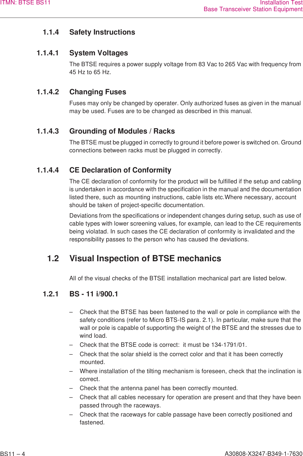 BS11 – 4 A30808-X3247-B349-1-7630ITMN: BTSE BS11 Installation TestBase Transceiver Station Equipment1.1.4 Safety Instructions1.1.4.1 System VoltagesThe BTSE requires a power supply voltage from 83 Vac to 265 Vac with frequency from 45 Hz to 65 Hz.1.1.4.2 Changing FusesFuses may only be changed by operater. Only authorized fuses as given in the manual may be used. Fuses are to be changed as described in this manual.1.1.4.3 Grounding of Modules / RacksThe BTSE must be plugged in correctly to ground it before power is switched on. Ground connections between racks must be plugged in correctly.1.1.4.4 CE Declaration of ConformityThe CE declaration of conformity for the product will be fulfilled if the setup and cabling is undertaken in accordance with the specification in the manual and the documentation listed there, such as mounting instructions, cable lists etc.Where necessary, account should be taken of project-specific documentation.Deviations from the specifications or independent changes during setup, such as use of cable types with lower screening values, for example, can lead to the CE requirements being violatad. In such cases the CE declaration of conformity is invalidated and the responsibility passes to the person who has caused the deviations.1.2 Visual Inspection of BTSE mechanicsAll of the visual checks of the BTSE installation mechanical part are listed below.1.2.1 BS - 11 i/900.1– Check that the BTSE has been fastened to the wall or pole in compliance with the safety conditions (refer to Micro BTS-IS para. 2.1). In particular, make sure that the wall or pole is capable of supporting the weight of the BTSE and the stresses due to wind load.– Check that the BTSE code is correct:  it must be 134-1791/01.– Check that the solar shield is the correct color and that it has been correctly mounted.– Where installation of the tilting mechanism is foreseen, check that the inclination is correct.– Check that the antenna panel has been correctly mounted.– Check that all cables necessary for operation are present and that they have been passed through the raceways.– Check that the raceways for cable passage have been correctly positioned and fastened.