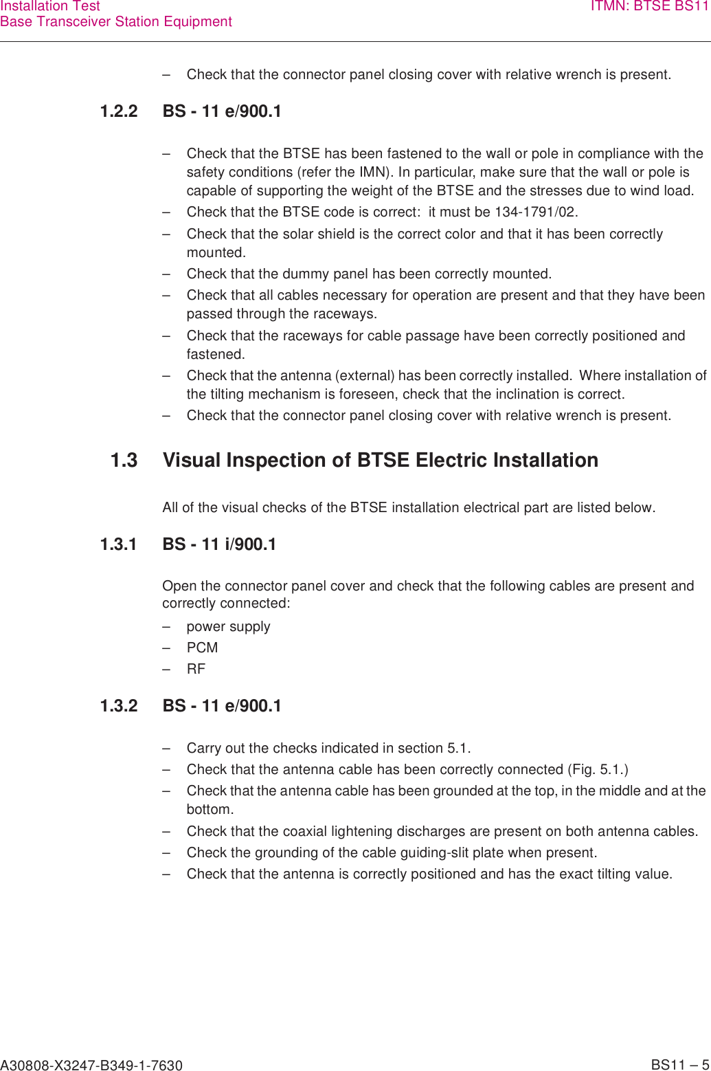 A30808-X3247-B349-1-7630    BS11 – 5Installation TestBase Transceiver Station Equipment ITMN: BTSE BS11– Check that the connector panel closing cover with relative wrench is present.1.2.2 BS - 11 e/900.1– Check that the BTSE has been fastened to the wall or pole in compliance with the safety conditions (refer the IMN). In particular, make sure that the wall or pole is capable of supporting the weight of the BTSE and the stresses due to wind load.– Check that the BTSE code is correct:  it must be 134-1791/02.– Check that the solar shield is the correct color and that it has been correctly mounted.– Check that the dummy panel has been correctly mounted.– Check that all cables necessary for operation are present and that they have been passed through the raceways.– Check that the raceways for cable passage have been correctly positioned and fastened.– Check that the antenna (external) has been correctly installed.  Where installation of the tilting mechanism is foreseen, check that the inclination is correct.– Check that the connector panel closing cover with relative wrench is present.1.3 Visual Inspection of BTSE Electric InstallationAll of the visual checks of the BTSE installation electrical part are listed below.1.3.1 BS - 11 i/900.1Open the connector panel cover and check that the following cables are present and correctly connected:– power supply–PCM–RF1.3.2 BS - 11 e/900.1– Carry out the checks indicated in section 5.1.– Check that the antenna cable has been correctly connected (Fig. 5.1.)– Check that the antenna cable has been grounded at the top, in the middle and at the bottom.– Check that the coaxial lightening discharges are present on both antenna cables.– Check the grounding of the cable guiding-slit plate when present.– Check that the antenna is correctly positioned and has the exact tilting value.