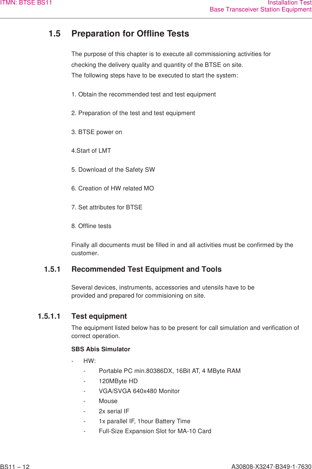 BS11 – 12 A30808-X3247-B349-1-7630ITMN: BTSE BS11 Installation TestBase Transceiver Station Equipment1.5 Preparation for Offline TestsThe purpose of this chapter is to execute all commissioning activities forchecking the delivery quality and quantity of the BTSE on site.The following steps have to be executed to start the system:1. Obtain the recommended test and test equipment2. Preparation of the test and test equipment3. BTSE power on4.Start of LMT5. Download of the Safety SW6. Creation of HW related MO7. Set attributes for BTSE8. Offline testsFinally all documents must be filled in and all activities must be confirmed by the customer.1.5.1 Recommended Test Equipment and ToolsSeveral devices, instruments, accessories and utensils have to be provided and prepared for commisioning on site.1.5.1.1 Test equipmentThe equipment listed below has to be present for call simulation and verification of correct operation.SBS Abis Simulator-HW:- Portable PC min.80386DX, 16Bit AT, 4 MByte RAM- 120MByte HD- VGA/SVGA 640x480 Monitor-Mouse- 2x serial IF- 1x parallel IF, 1hour Battery Time- Full-Size Expansion Slot for MA-10 Card