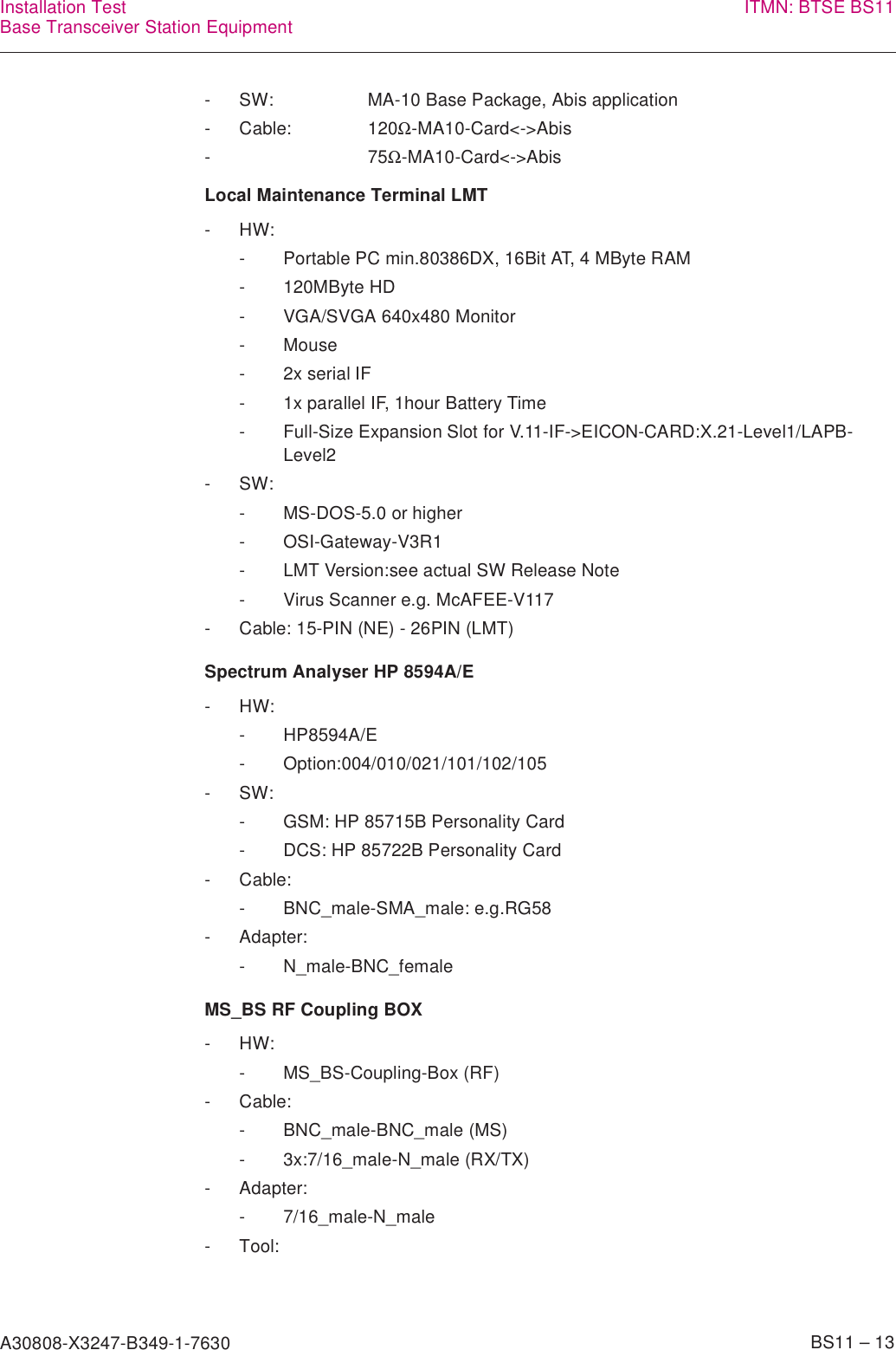 A30808-X3247-B349-1-7630    BS11 – 13Installation TestBase Transceiver Station Equipment ITMN: BTSE BS11Local Maintenance Terminal LMTSpectrum Analyser HP 8594A/EMS_BS RF Coupling BOX- SW: MA-10 Base Package, Abis application- Cable: 120Ω-MA10-Card&lt;-&gt;Abis-75Ω-MA10-Card&lt;-&gt;Abis-HW:- Portable PC min.80386DX, 16Bit AT, 4 MByte RAM- 120MByte HD- VGA/SVGA 640x480 Monitor-Mouse- 2x serial IF- 1x parallel IF, 1hour Battery Time- Full-Size Expansion Slot for V.11-IF-&gt;EICON-CARD:X.21-Level1/LAPB-Level2-SW:- MS-DOS-5.0 or higher- OSI-Gateway-V3R1- LMT Version:see actual SW Release Note- Virus Scanner e.g. McAFEE-V117- Cable: 15-PIN (NE) - 26PIN (LMT)-HW:- HP8594A/E- Option:004/010/021/101/102/105-SW:- GSM: HP 85715B Personality Card- DCS: HP 85722B Personality Card- Cable:- BNC_male-SMA_male: e.g.RG58- Adapter:- N_male-BNC_female-HW:- MS_BS-Coupling-Box (RF)- Cable:- BNC_male-BNC_male (MS)- 3x:7/16_male-N_male (RX/TX)- Adapter:- 7/16_male-N_male- Tool: