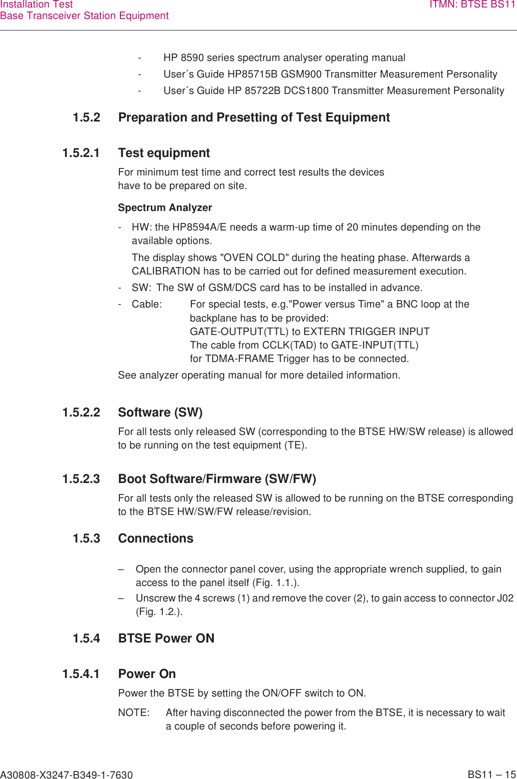 A30808-X3247-B349-1-7630    BS11 – 15Installation TestBase Transceiver Station Equipment ITMN: BTSE BS111.5.2 Preparation and Presetting of Test Equipment1.5.2.1 Test equipmentFor minimum test time and correct test results the deviceshave to be prepared on site.Spectrum Analyzer1.5.2.2 Software (SW)For all tests only released SW (corresponding to the BTSE HW/SW release) is allowed to be running on the test equipment (TE).1.5.2.3 Boot Software/Firmware (SW/FW)For all tests only the released SW is allowed to be running on the BTSE corresponding to the BTSE HW/SW/FW release/revision.1.5.3 Connections– Open the connector panel cover, using the appropriate wrench supplied, to gain access to the panel itself (Fig. 1.1.).– Unscrew the 4 screws (1) and remove the cover (2), to gain access to connector J02 (Fig. 1.2.).1.5.4 BTSE Power ON1.5.4.1 Power OnPower the BTSE by setting the ON/OFF switch to ON.- HP 8590 series spectrum analyser operating manual- User´s Guide HP85715B GSM900 Transmitter Measurement Personality- User´s Guide HP 85722B DCS1800 Transmitter Measurement Personality- HW: the HP8594A/E needs a warm-up time of 20 minutes depending on the available options.The display shows &quot;OVEN COLD&quot; during the heating phase. Afterwards a CALIBRATION has to be carried out for defined measurement execution.- SW: The SW of GSM/DCS card has to be installed in advance.- Cable: For special tests, e.g.&quot;Power versus Time&quot; a BNC loop at the backplane has to be provided:GATE-OUTPUT(TTL) to EXTERN TRIGGER INPUTThe cable from CCLK(TAD) to GATE-INPUT(TTL)for TDMA-FRAME Trigger has to be connected.See analyzer operating manual for more detailed information.NOTE: After having disconnected the power from the BTSE, it is necessary to wait a couple of seconds before powering it.