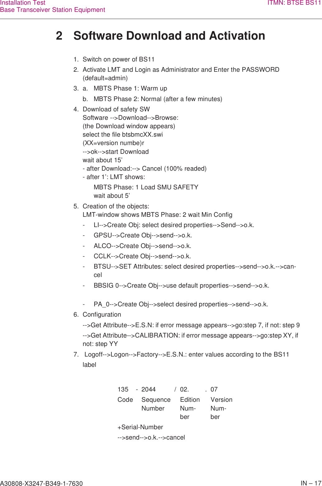 A30808-X3247-B349-1-7630    IN – 17Installation TestBase Transceiver Station Equipment ITMN: BTSE BS112 Software Download and Activation1.  Switch on power of BS112.  Activate LMT and Login as Administrator and Enter the PASSWORD (default=admin)3. a. MBTS Phase 1: Warm upb. MBTS Phase 2: Normal (after a few minutes)4. Download of safety SWSoftware --&gt;Download--&gt;Browse:(the Download window appears)select the file btsbmcXX.swi(XX=version numbe)r--&gt;ok--&gt;start Downloadwait about 15’- after Download:--&gt; Cancel (100% readed)- after 1’: LMT shows:MBTS Phase: 1 Load SMU SAFETYwait about 5’5. Creation of the objects:LMT-window shows MBTS Phase: 2 wait Min Config- LI--&gt;Create Obj: select desired properties--&gt;Send--&gt;o.k.- GPSU--&gt;Create Obj--&gt;send--&gt;o.k.- ALCO--&gt;Create Obj--&gt;send--&gt;o.k.- CCLK--&gt;Create Obj--&gt;send--&gt;o.k.- BTSU--&gt;SET Attributes: select desired properties--&gt;send--&gt;o.k.--&gt;can-cel- BBSIG 0--&gt;Create Obj--&gt;use default properties--&gt;send--&gt;o.k.- PA_0--&gt;Create Obj--&gt;select desired properties--&gt;send--&gt;o.k.6. Configuration--&gt;Get Attribute--&gt;E.S.N: if error message appears--&gt;go:step 7, if not: step 9--&gt;Get Attribute--&gt;CALIBRATION: if error message appears--&gt;go:step XY, if not: step YY7.  Logoff--&gt;Logon--&gt;Factory--&gt;E.S.N.: enter values according to the BS11 label135 - 2044 / 02. . 07Code SequenceNumberEditionNum-berVersionNum-ber+Serial-Number--&gt;send--&gt;o.k.--&gt;cancel