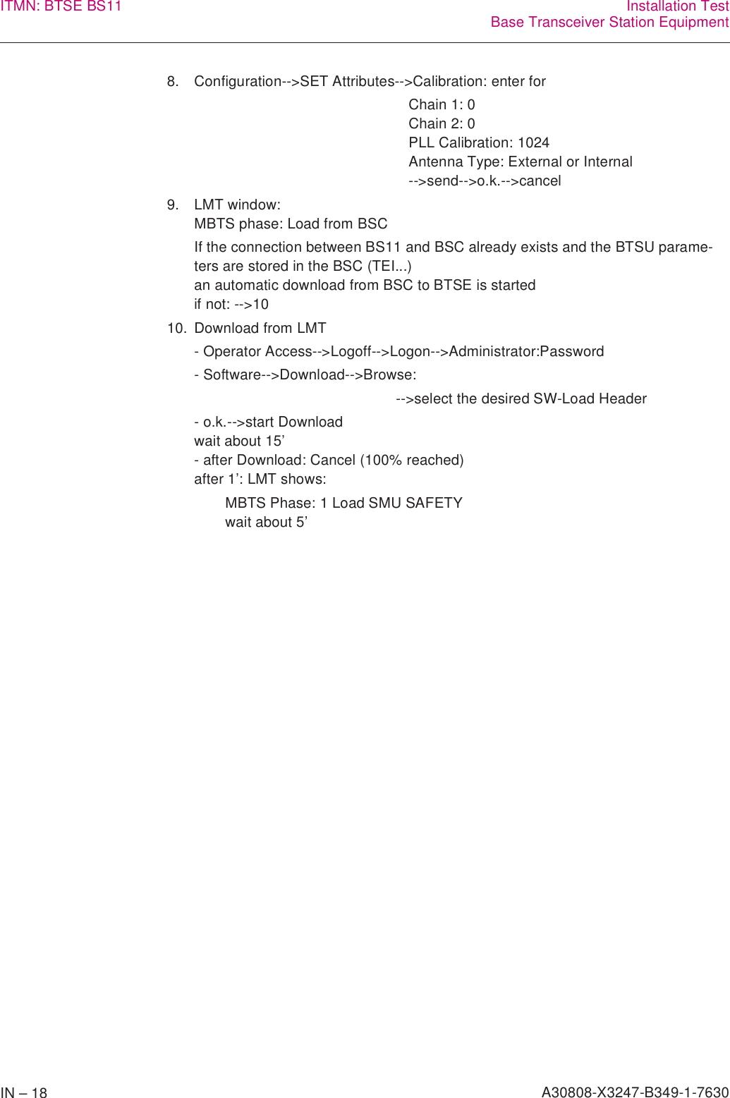 IN – 18 A30808-X3247-B349-1-7630ITMN: BTSE BS11 Installation TestBase Transceiver Station Equipment8. Configuration--&gt;SET Attributes--&gt;Calibration: enter forChain 1: 0Chain 2: 0PLL Calibration: 1024Antenna Type: External or Internal--&gt;send--&gt;o.k.--&gt;cancel9. LMT window:MBTS phase: Load from BSCIf the connection between BS11 and BSC already exists and the BTSU parame-ters are stored in the BSC (TEI...)an automatic download from BSC to BTSE is startedif not: --&gt;1010. Download from LMT- Operator Access--&gt;Logoff--&gt;Logon--&gt;Administrator:Password- Software--&gt;Download--&gt;Browse:--&gt;select the desired SW-Load Header- o.k.--&gt;start Downloadwait about 15’- after Download: Cancel (100% reached)after 1’: LMT shows:MBTS Phase: 1 Load SMU SAFETYwait about 5’