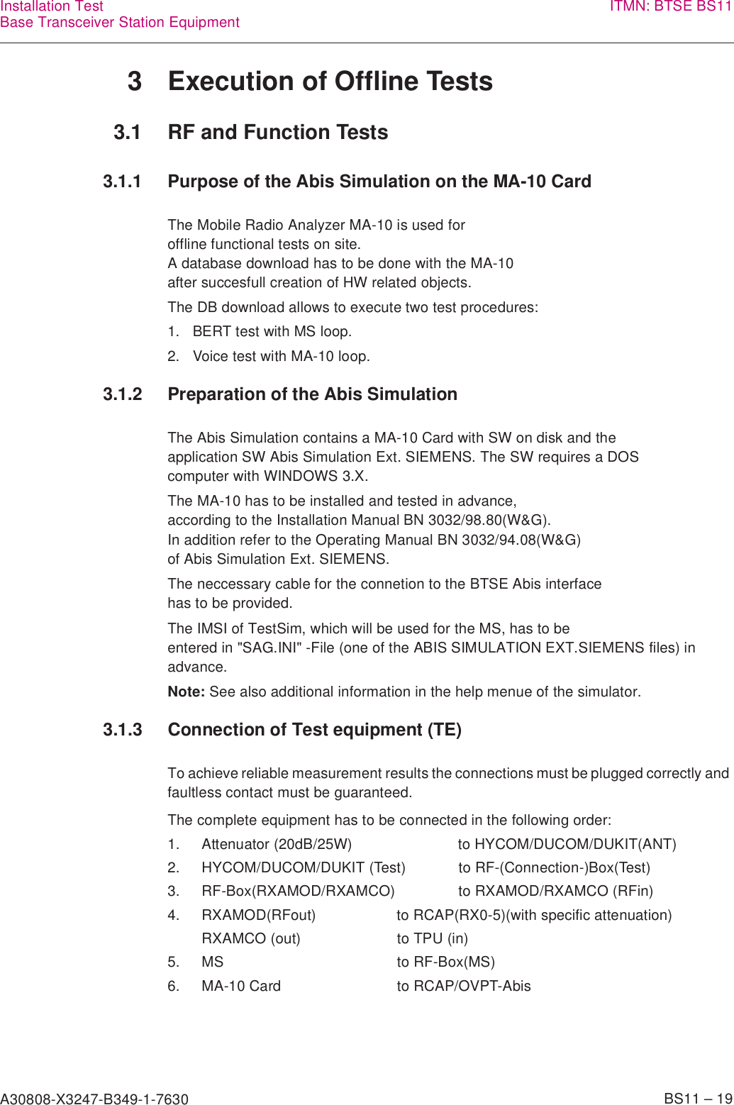 A30808-X3247-B349-1-7630    BS11 – 19Installation TestBase Transceiver Station Equipment ITMN: BTSE BS113 Execution of Offline Tests3.1 RF and Function Tests3.1.1 Purpose of the Abis Simulation on the MA-10 CardThe Mobile Radio Analyzer MA-10 is used for offline functional tests on site.A database download has to be done with the MA-10 after succesfull creation of HW related objects.The DB download allows to execute two test procedures:1. BERT test with MS loop.2. Voice test with MA-10 loop.3.1.2 Preparation of the Abis SimulationThe Abis Simulation contains a MA-10 Card with SW on disk and theapplication SW Abis Simulation Ext. SIEMENS. The SW requires a DOScomputer with WINDOWS 3.X.The MA-10 has to be installed and tested in advance,according to the Installation Manual BN 3032/98.80(W&amp;G). In addition refer to the Operating Manual BN 3032/94.08(W&amp;G)of Abis Simulation Ext. SIEMENS.The neccessary cable for the connetion to the BTSE Abis interfacehas to be provided.The IMSI of TestSim, which will be used for the MS, has to be entered in &quot;SAG.INI&quot; -File (one of the ABIS SIMULATION EXT.SIEMENS files) in advance.Note: See also additional information in the help menue of the simulator.3.1.3 Connection of Test equipment (TE)To achieve reliable measurement results the connections must be plugged correctly and faultless contact must be guaranteed.The complete equipment has to be connected in the following order:1. Attenuator (20dB/25W) to HYCOM/DUCOM/DUKIT(ANT)2. HYCOM/DUCOM/DUKIT (Test) to RF-(Connection-)Box(Test)3. RF-Box(RXAMOD/RXAMCO) to RXAMOD/RXAMCO (RFin)4. RXAMOD(RFout) to RCAP(RX0-5)(with specific attenuation)RXAMCO (out) to TPU (in)5. MS to RF-Box(MS)6. MA-10 Card to RCAP/OVPT-Abis