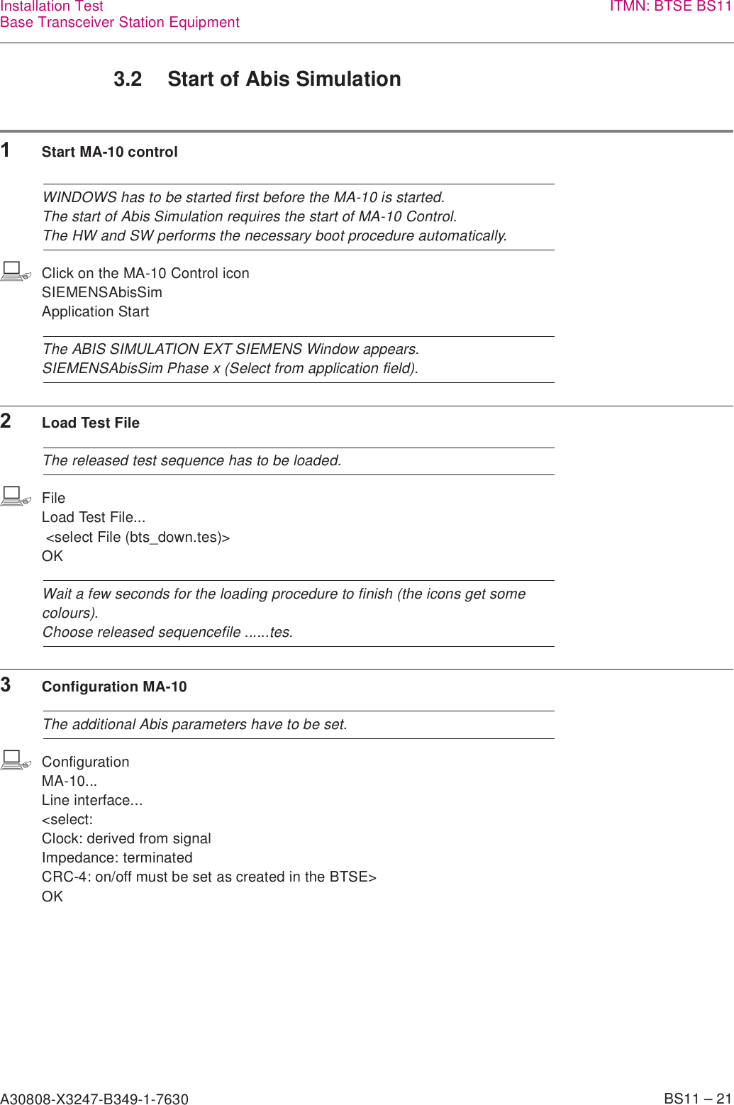 A30808-X3247-B349-1-7630    BS11 – 21Installation TestBase Transceiver Station Equipment ITMN: BTSE BS113.2 Start of Abis Simulation1Start MA-10 controlWINDOWS has to be started first before the MA-10 is started.The start of Abis Simulation requires the start of MA-10 Control.The HW and SW performs the necessary boot procedure automatically.bClick on the MA-10 Control iconSIEMENSAbisSim Application StartThe ABIS SIMULATION EXT SIEMENS Window appears.SIEMENSAbisSim Phase x (Select from application field).2Load Test FileThe released test sequence has to be loaded.bFileLoad Test File... &lt;select File (bts_down.tes)&gt; OKWait a few seconds for the loading procedure to finish (the icons get some colours).Choose released sequencefile ......tes.3Configuration MA-10The additional Abis parameters have to be set.bConfigurationMA-10...Line interface...&lt;select: Clock: derived from signalImpedance: terminated CRC-4: on/off must be set as created in the BTSE&gt; OK