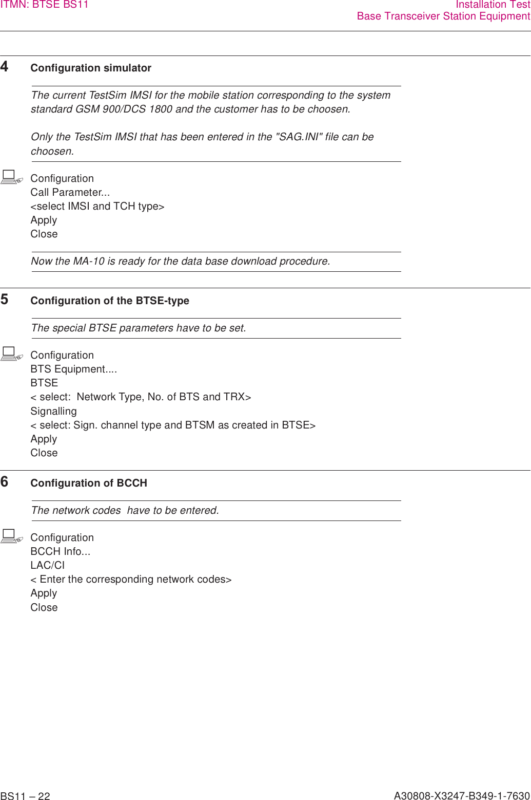 BS11 – 22 A30808-X3247-B349-1-7630ITMN: BTSE BS11 Installation TestBase Transceiver Station Equipment4Configuration simulatorThe current TestSim IMSI for the mobile station corresponding to the system standard GSM 900/DCS 1800 and the customer has to be choosen.Only the TestSim IMSI that has been entered in the &quot;SAG.INI&quot; file can be choosen.bConfigurationCall Parameter...&lt;select IMSI and TCH type&gt;ApplyCloseNow the MA-10 is ready for the data base download procedure.5Configuration of the BTSE-typeThe special BTSE parameters have to be set.bConfigurationBTS Equipment....BTSE &lt; select:  Network Type, No. of BTS and TRX&gt;Signalling&lt; select: Sign. channel type and BTSM as created in BTSE&gt;ApplyClose6Configuration of BCCHThe network codes  have to be entered.bConfigurationBCCH Info...LAC/CI&lt; Enter the corresponding network codes&gt;ApplyClose