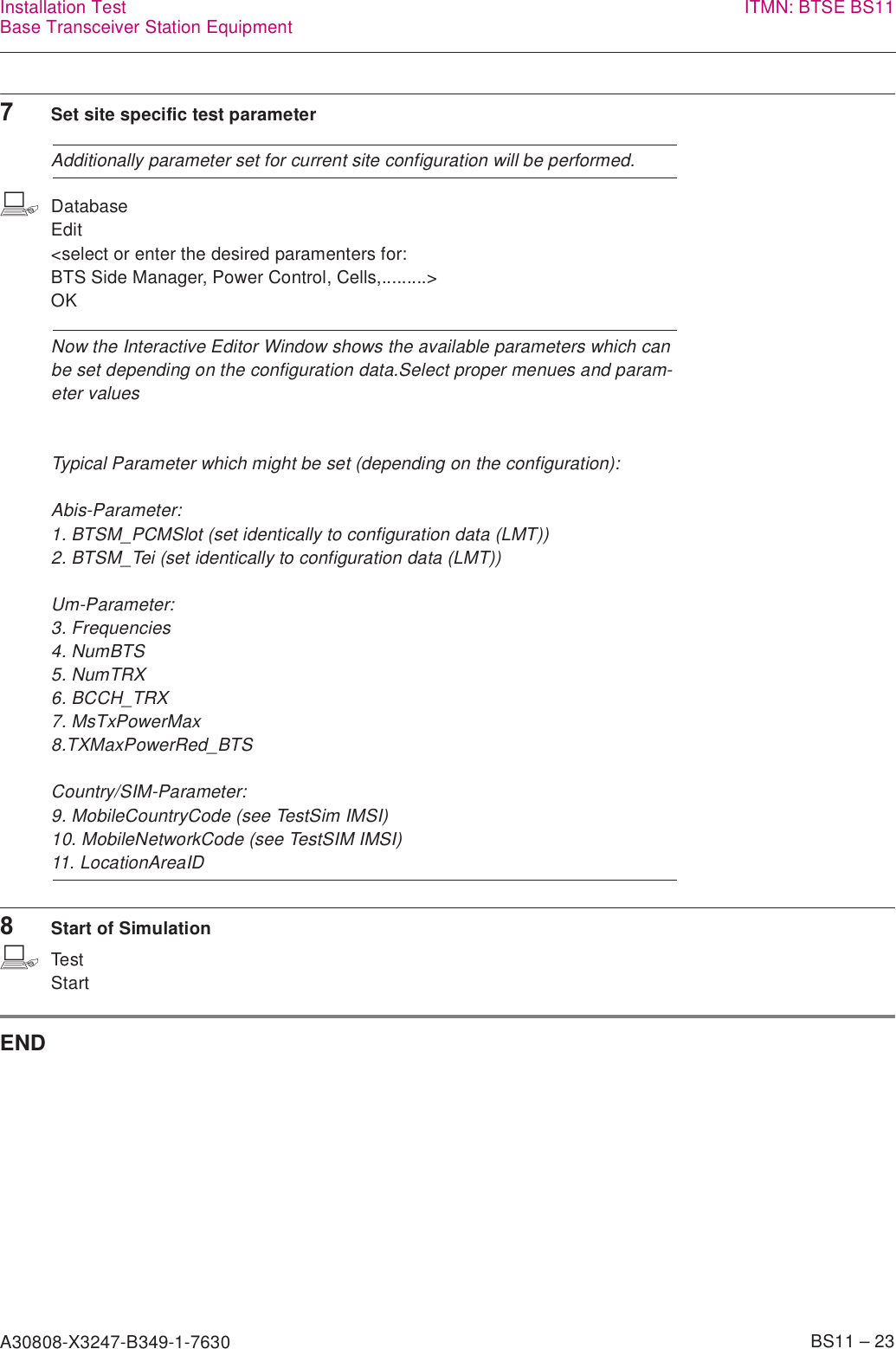 A30808-X3247-B349-1-7630    BS11 – 23Installation TestBase Transceiver Station Equipment ITMN: BTSE BS117Set site specific test parameterAdditionally parameter set for current site configuration will be performed.bDatabaseEdit&lt;select or enter the desired paramenters for:BTS Side Manager, Power Control, Cells,.........&gt;OKNow the Interactive Editor Window shows the available parameters which can be set depending on the configuration data.Select proper menues and param-eter valuesTypical Parameter which might be set (depending on the configuration):Abis-Parameter:1. BTSM_PCMSlot (set identically to configuration data (LMT))2. BTSM_Tei (set identically to configuration data (LMT))Um-Parameter:3. Frequencies4. NumBTS5. NumTRX6. BCCH_TRX7. MsTxPowerMax8.TXMaxPowerRed_BTSCountry/SIM-Parameter:9. MobileCountryCode (see TestSim IMSI)10. MobileNetworkCode (see TestSIM IMSI)11. LocationAreaID8Start of SimulationbTestStartEND