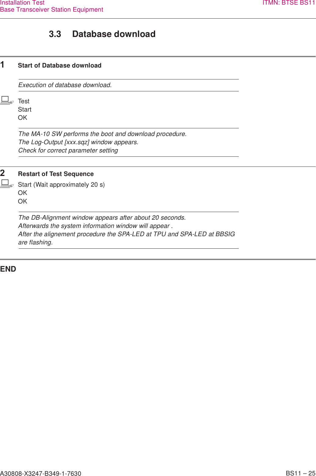 A30808-X3247-B349-1-7630    BS11 – 25Installation TestBase Transceiver Station Equipment ITMN: BTSE BS113.3 Database download1Start of Database downloadExecution of database download.bTestStartOKThe MA-10 SW performs the boot and download procedure.The Log-Output [xxx.sqz] window appears.Check for correct parameter setting2Restart of Test SequencebStart (Wait approximately 20 s)OKOKThe DB-Alignment window appears after about 20 seconds.Afterwards the system information window will appear .After the alignement procedure the SPA-LED at TPU and SPA-LED at BBSIG are flashing.END