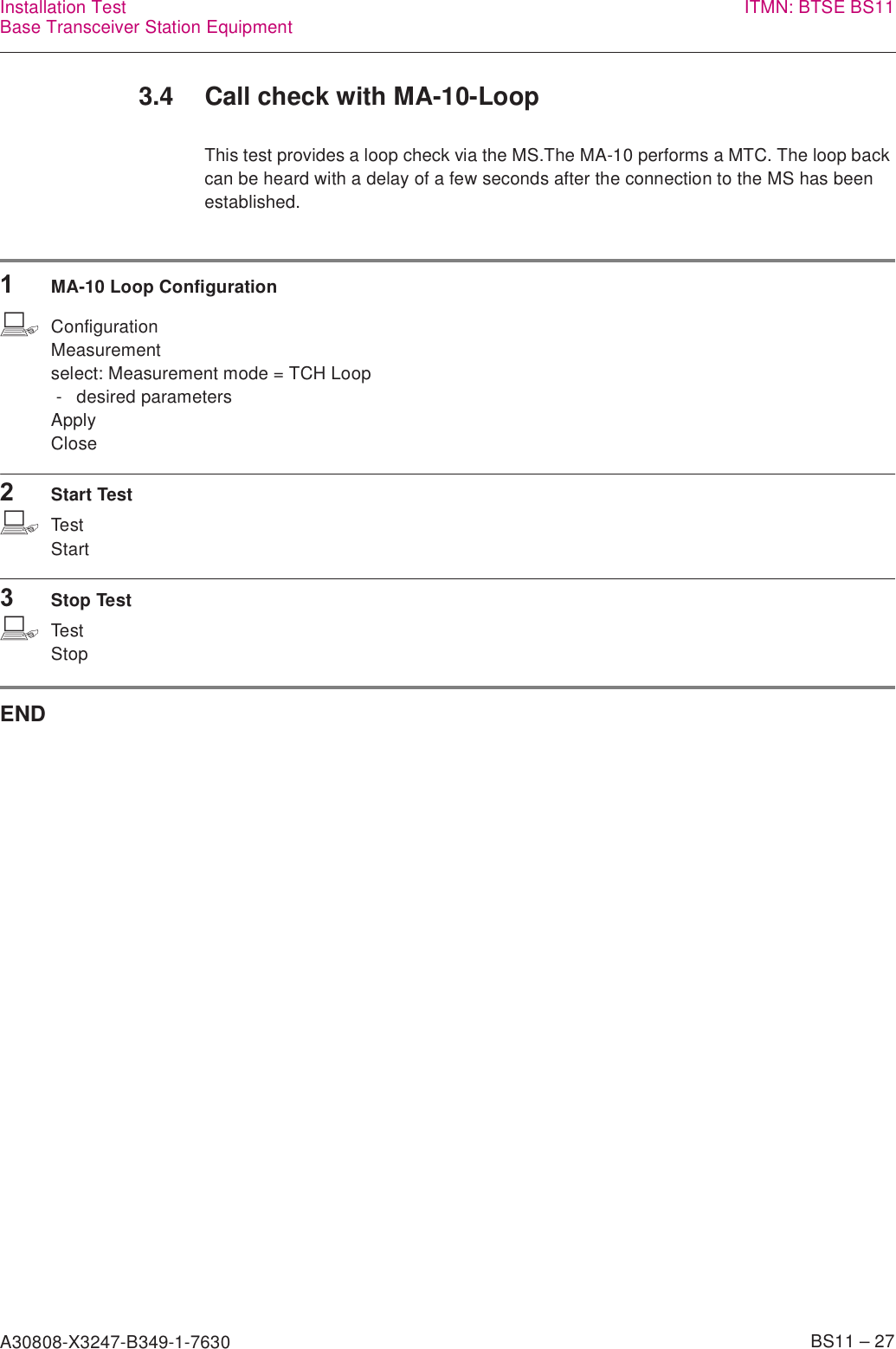 A30808-X3247-B349-1-7630    BS11 – 27Installation TestBase Transceiver Station Equipment ITMN: BTSE BS113.4 Call check with MA-10-LoopThis test provides a loop check via the MS.The MA-10 performs a MTC. The loop back can be heard with a delay of a few seconds after the connection to the MS has been established.1MA-10 Loop ConfigurationbConfigurationMeasurementselect: Measurement mode = TCH Loop - desired parametersApplyClose2Start TestbTestStart3Stop TestbTestStopEND