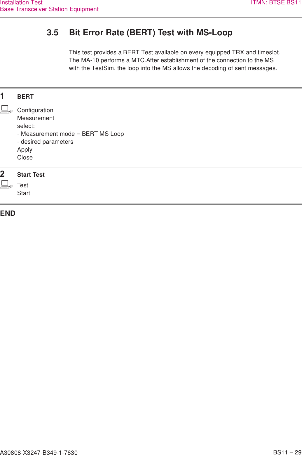 A30808-X3247-B349-1-7630    BS11 – 29Installation TestBase Transceiver Station Equipment ITMN: BTSE BS113.5 Bit Error Rate (BERT) Test with MS-LoopThis test provides a BERT Test available on every equipped TRX and timeslot.The MA-10 performs a MTC.After establishment of the connection to the MSwith the TestSim, the loop into the MS allows the decoding of sent messages.1BERTbConfigurationMeasurementselect:- Measurement mode = BERT MS Loop- desired parametersApplyClose2Start TestbTestStartEND