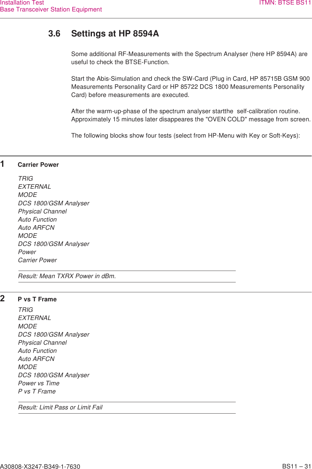 A30808-X3247-B349-1-7630    BS11 – 31Installation TestBase Transceiver Station Equipment ITMN: BTSE BS113.6 Settings at HP 8594ASome additional RF-Measurements with the Spectrum Analyser (here HP 8594A) are useful to check the BTSE-Function.Start the Abis-Simulation and check the SW-Card (Plug in Card, HP 85715B GSM 900 Measurements Personality Card or HP 85722 DCS 1800 Measurements Personality Card) before measurements are executed.After the warm-up-phase of the spectrum analyser startthe  self-calibration routine. Approximately 15 minutes later disappeares the &quot;OVEN COLD&quot; message from screen.The following blocks show four tests (select from HP-Menu with Key or Soft-Keys):1Carrier PowerTRIGEXTERNALMODEDCS 1800/GSM AnalyserPhysical ChannelAuto FunctionAuto ARFCNMODEDCS 1800/GSM AnalyserPowerCarrier PowerResult: Mean TXRX Power in dBm.2P vs T FrameTRIGEXTERNALMODEDCS 1800/GSM AnalyserPhysical ChannelAuto FunctionAuto ARFCNMODEDCS 1800/GSM AnalyserPower vs TimeP vs T FrameResult: Limit Pass or Limit Fail