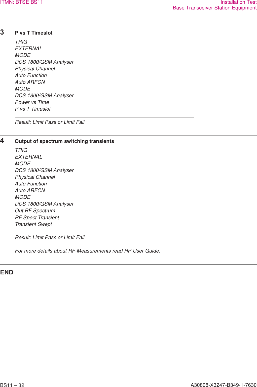 BS11 – 32 A30808-X3247-B349-1-7630ITMN: BTSE BS11 Installation TestBase Transceiver Station Equipment3P vs T TimeslotTRIGEXTERNALMODEDCS 1800/GSM AnalyserPhysical ChannelAuto FunctionAuto ARFCNMODEDCS 1800/GSM AnalyserPower vs TimeP vs T TimeslotResult: Limit Pass or Limit Fail4Output of spectrum switching transientsTRIGEXTERNALMODEDCS 1800/GSM AnalyserPhysical Channel Auto FunctionAuto ARFCNMODEDCS 1800/GSM AnalyserOut RF SpectrumRF Spect TransientTransient SweptResult: Limit Pass or Limit FailFor more details about RF-Measurements read HP User Guide.END