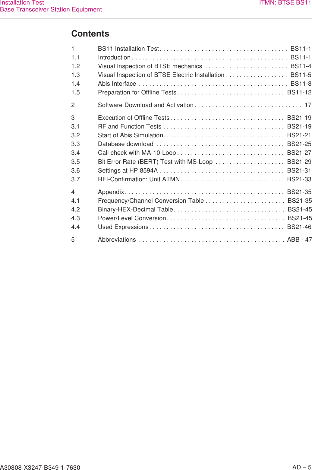 A30808-X3247-B349-1-7630    AD – 5Installation TestBase Transceiver Station Equipment ITMN: BTSE BS11Contents1 BS11 Installation Test. . . . . . . . . . . . . . . . . . . . . . . . . . . . . . . . . . . . .  BS11-11.1 Introduction . . . . . . . . . . . . . . . . . . . . . . . . . . . . . . . . . . . . . . . . . . . . .  BS11-11.2 Visual Inspection of BTSE mechanics  . . . . . . . . . . . . . . . . . . . . . . . .  BS11-41.3 Visual Inspection of BTSE Electric Installation . . . . . . . . . . . . . . . . . .  BS11-51.4 Abis Interface  . . . . . . . . . . . . . . . . . . . . . . . . . . . . . . . . . . . . . . . . . . .  BS11-81.5 Preparation for Offline Tests. . . . . . . . . . . . . . . . . . . . . . . . . . . . . . .  BS11-122 Software Download and Activation . . . . . . . . . . . . . . . . . . . . . . . . . . . . . . .  173 Execution of Offline Tests. . . . . . . . . . . . . . . . . . . . . . . . . . . . . . . . .  BS21-193.1 RF and Function Tests . . . . . . . . . . . . . . . . . . . . . . . . . . . . . . . . . . .  BS21-193.2 Start of Abis Simulation. . . . . . . . . . . . . . . . . . . . . . . . . . . . . . . . . . .  BS21-213.3 Database download  . . . . . . . . . . . . . . . . . . . . . . . . . . . . . . . . . . . . .  BS21-253.4 Call check with MA-10-Loop . . . . . . . . . . . . . . . . . . . . . . . . . . . . . . .  BS21-273.5 Bit Error Rate (BERT) Test with MS-Loop  . . . . . . . . . . . . . . . . . . . .  BS21-293.6 Settings at HP 8594A . . . . . . . . . . . . . . . . . . . . . . . . . . . . . . . . . . . .  BS21-313.7 RFI-Confirmation: Unit ATMN . . . . . . . . . . . . . . . . . . . . . . . . . . . . . .  BS21-334 Appendix. . . . . . . . . . . . . . . . . . . . . . . . . . . . . . . . . . . . . . . . . . . . . .  BS21-354.1 Frequency/Channel Conversion Table . . . . . . . . . . . . . . . . . . . . . . .  BS21-354.2 Binary-HEX-Decimal Table. . . . . . . . . . . . . . . . . . . . . . . . . . . . . . . .  BS21-454.3 Power/Level Conversion. . . . . . . . . . . . . . . . . . . . . . . . . . . . . . . . . .  BS21-454.4 Used Expressions. . . . . . . . . . . . . . . . . . . . . . . . . . . . . . . . . . . . . . .  BS21-465 Abbreviations  . . . . . . . . . . . . . . . . . . . . . . . . . . . . . . . . . . . . . . . . . . ABB - 47