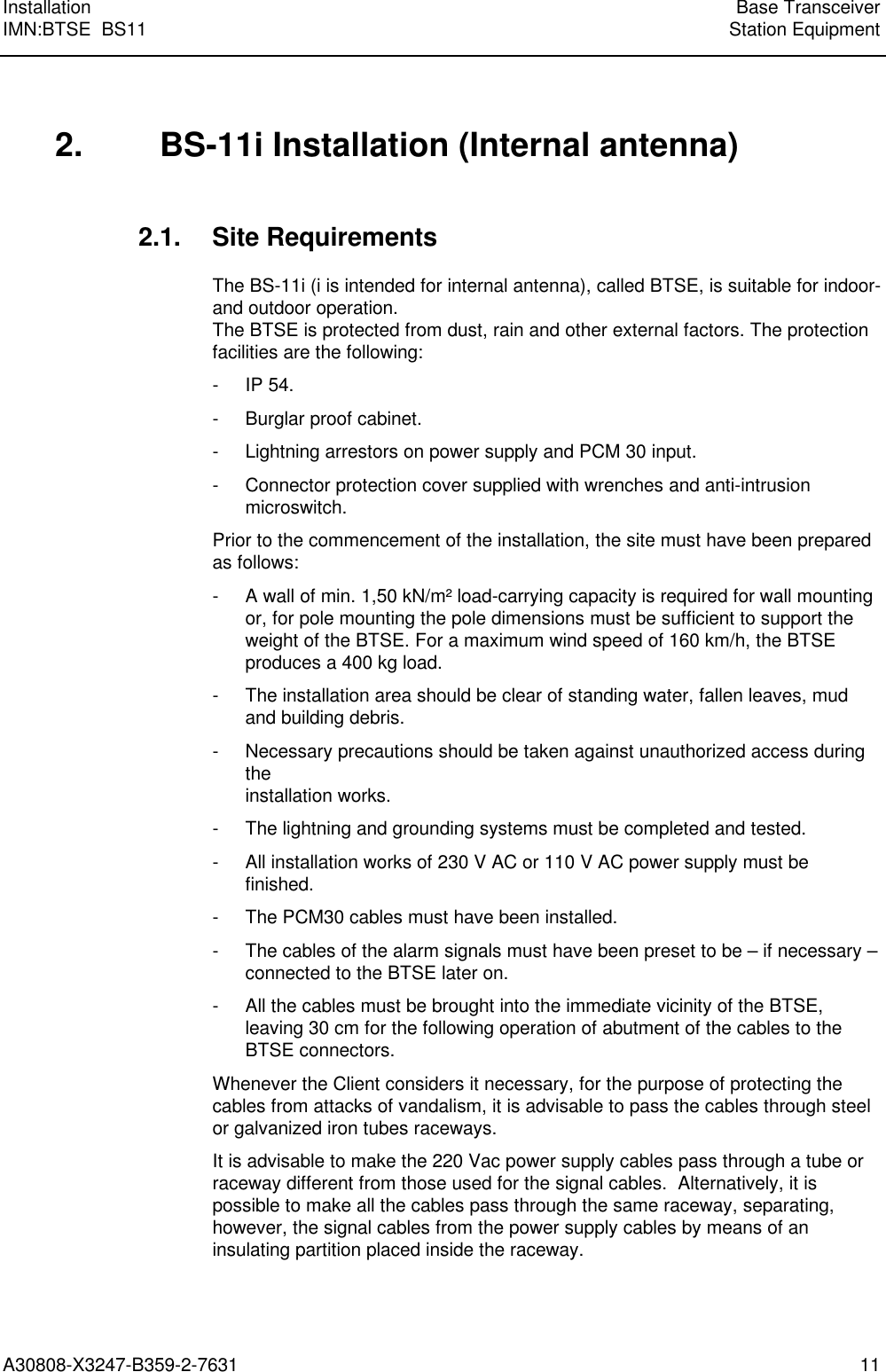  Installation Base TransceiverIMN:BTSE  BS11 Station EquipmentA30808-X3247-B359-2-7631 11 2. BS-11i Installation (Internal antenna) 2.1. Site Requirements The BS-11i (i is intended for internal antenna), called BTSE, is suitable for indoor-and outdoor operation.The BTSE is protected from dust, rain and other external factors. The protectionfacilities are the following: - IP 54. - Burglar proof cabinet. - Lightning arrestors on power supply and PCM 30 input. - Connector protection cover supplied with wrenches and anti-intrusionmicroswitch. Prior to the commencement of the installation, the site must have been preparedas follows: - A wall of min. 1,50 kN/m² load-carrying capacity is required for wall mountingor, for pole mounting the pole dimensions must be sufficient to support theweight of the BTSE. For a maximum wind speed of 160 km/h, the BTSEproduces a 400 kg load. - The installation area should be clear of standing water, fallen leaves, mudand building debris. -  Necessary precautions should be taken against unauthorized access duringtheinstallation works. - The lightning and grounding systems must be completed and tested. - All installation works of 230 V AC or 110 V AC power supply must befinished. - The PCM30 cables must have been installed. - The cables of the alarm signals must have been preset to be – if necessary –connected to the BTSE later on. - All the cables must be brought into the immediate vicinity of the BTSE,leaving 30 cm for the following operation of abutment of the cables to theBTSE connectors. Whenever the Client considers it necessary, for the purpose of protecting thecables from attacks of vandalism, it is advisable to pass the cables through steelor galvanized iron tubes raceways. It is advisable to make the 220 Vac power supply cables pass through a tube orraceway different from those used for the signal cables.  Alternatively, it ispossible to make all the cables pass through the same raceway, separating,however, the signal cables from the power supply cables by means of aninsulating partition placed inside the raceway.